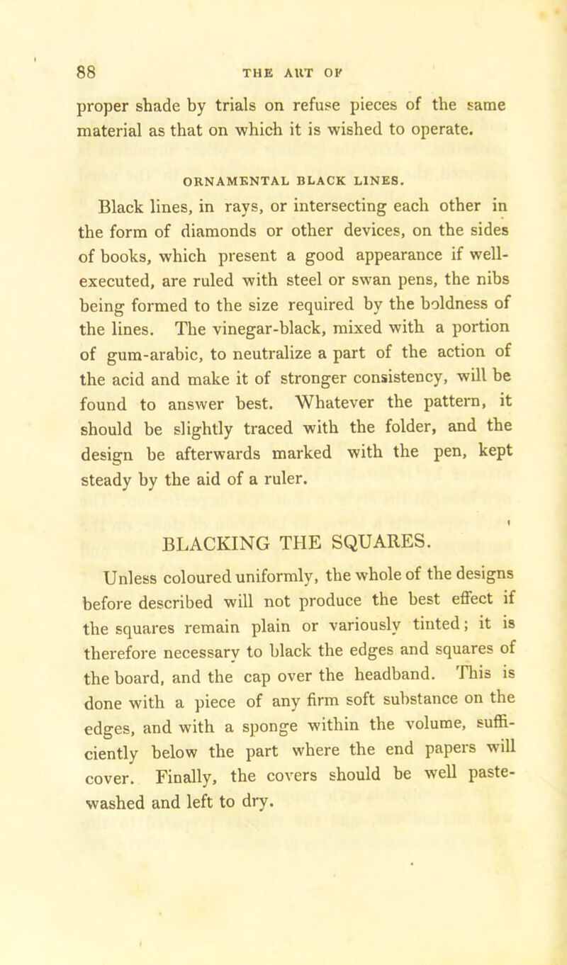 proper shade by trials on refuse pieces of the same material as that on which it is wished to operate. ORNAMENTAL BLACK LINES. Black lines, in rays, or intersecting each other in the form of diamonds or other devices, on the sides of books, which present a good appearance if well- executed, are ruled with steel or swan pens, the nibs being formed to the size required by the boldness of the lines. The vinegar-black, mixed with a portion of gum-arabic, to neutralize a part of the action of the acid and make it of stronger consistency, will be found to answer best. Whatever the pattern, it should be slightly traced with the folder, and the design be afterwards marked with the pen, kept steady by the aid of a ruler. I BLACKING THE SQUARES. Unless coloured uniformly, the whole of the designs before described will not produce the best effect if the squares remain plain or variously tinted; it is therefore necessary to black the edges and squares of the board, and the cap over the headband, rhis is done with a piece of any firm soft substance on the edges, and with a sponge within the volume, suffi- ciently below the part where the end papers will cover. Finally, the covers should be well paste- washed and left to dry.