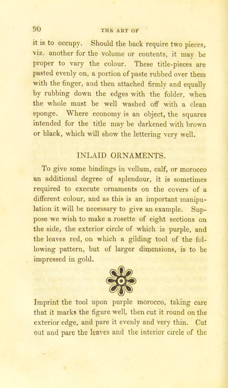 it is to occupy. Should the back require two pieces, viz. another for the volume or contents, it may be proper to vary the colour. These title-pieces are pasted evenly on, a portion of paste rubbed over them ■with the finger, and then attached firmly and equally by rubbing down the edges with the folder, when the whole must be well W'ashed off with a clean sponge. Where economy is an object, the squares intended for the title may be darkened with brown or black, which -wfill show the lettering very well. INLAID ORNAMENTS. To give some bindings in vellum, calf, or morocco an additional degree of splendour, it is sometimes required to execute ornaments on the covers of a different colour, and as this is an important manipu- lation it wiU be necessary to give an example. Sup- pose we wish to make a rosette of eight sections on the side, the exterior circle of which is purple, and the leaves red, on which a gilding tool of the fol- lowing pattern, but of larger diiqensions, is to be impressed in gold. Imprint the tool upon purple morocco, taking care that it marks the figure well, then cut it round on the exterior edge, and pare it evenly and very thin. Cut out and pare the leaves and the interior circle of the