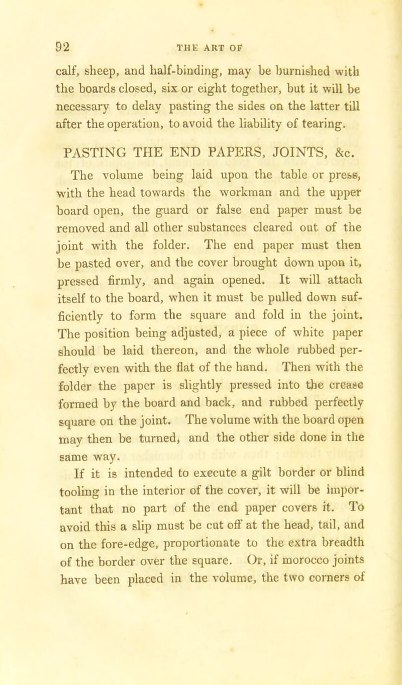 calf, sheep, and half-binding, may be burnished with the boards closed, six or eight together, but it will be necessary to delay pasting the sides on the latter till after the operation, to avoid the liability of tearing. PASTING THE END PAPERS, JOINTS, &c. The volume being laid upon the table or press, with the head towards the workman and the upper board open, the guard or false end paper must be removed and all other substances cleared out of the joint with the folder. The end paper must then he pasted over, and the cover brought down upon it, pressed firmly, and again opened. It will attach itself to the board, when it must be pulled down suf- ficiently to form the square and fold in the joint. The position being adjusted, a piece of white paper should be laid thereon, and the whole rubbed per- fectly even with the flat of the hand. Then with the folder the paper is slightly pressed into the crease formed by the board and back, and rubbed perfectly square on the joint. The volume with the board open may then be turned, and the other side done in the same way. If it is intended to execute a gilt border or blind tooling in the interior of the cover, it will be impor- tant that no part of the end paper covers it. To avoid this a slip must be cut OS’ at the head, tail, and on the fore-edge, proportionate to the extra breadth of the border over the square. Or, if morocco joints have been placed in the volume, the two corners of