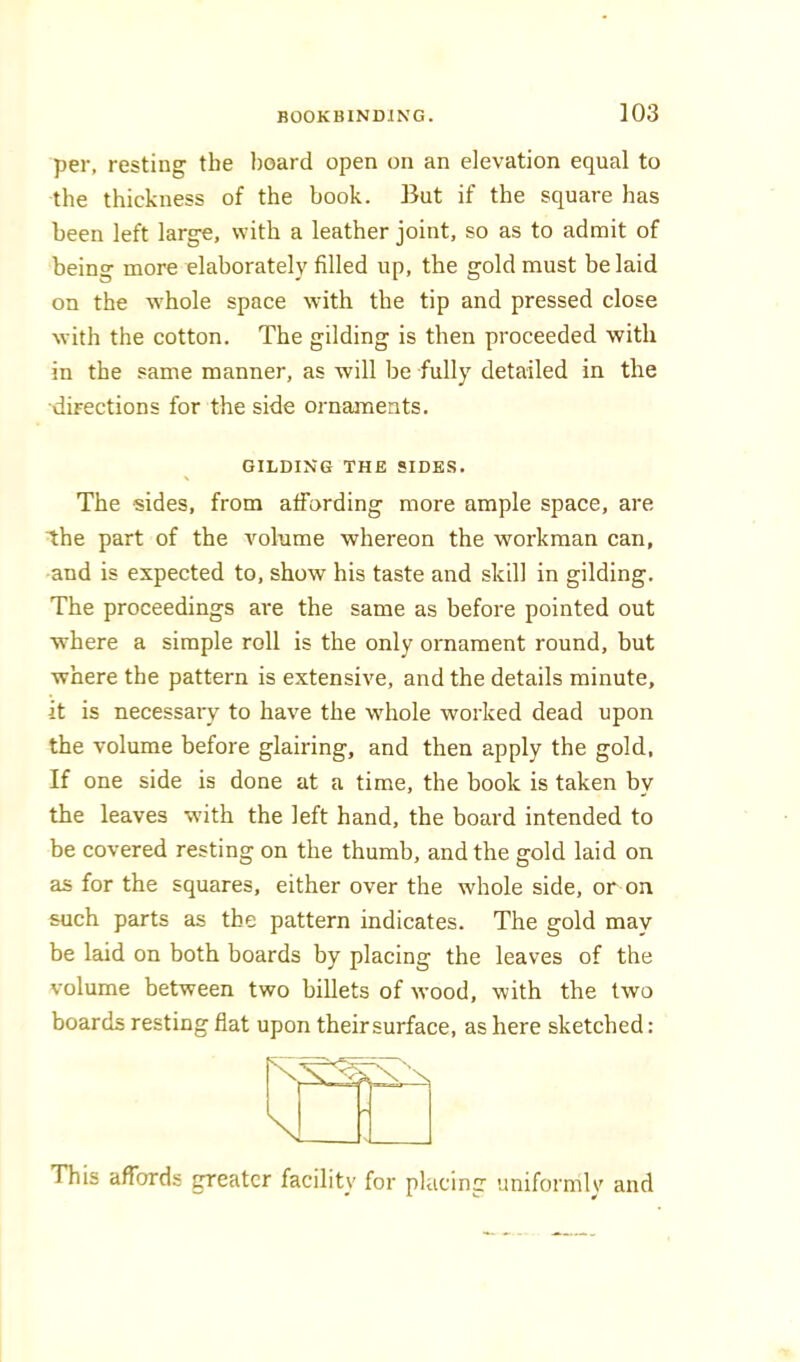 per, resting the board open on an elevation equal to the thickness of the book. But if the square has been left large, with a leather joint, so as to admit of being more elaborately filled up, the gold must be laid on the whole space with the tip and pressed close with the cotton. The gilding is then proceeded with in the same manner, as will be fully detailed in the ■directions for the side ornaments. GILDING THE SIDES. The sides, from affording more ample space, are ihe part of the Amlume whereon the workman can, and is expected to, show his taste and skill in gilding. The proceedings are the same as before pointed out where a simple roll is the only ornament round, but where the pattern is extensive, and the details minute, it is necessaiy to have the whole worked dead upon the volume before glairing, and then apply the gold. If one side is done at a time, the book is taken by the leaves with the left hand, the board intended to be covered resting on the thumb, and the gold laid on as for the squares, either over the whole side, or on such parts as the pattern indicates. The gold may be laid on both boards by placing the leaves of the volume between two billets of Avood, with the two boards resting flat upon theirsurface, as here sketched: This affords greater facility for placing uniformly and