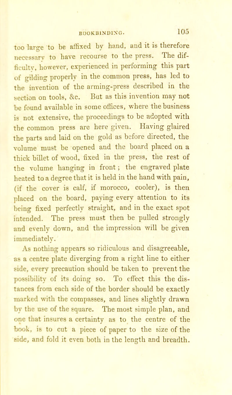 too lartje to be affi:?ed by hand, and it is therefore necessary to have recourse to the press. The dif- ficulty, however, experienced in performing this part of gilding properly in the common press, has led to the invention of the arming-press described in the section on tools, &c. But as this invention may not he found available in some offices, where the business is not extensive, the proceedings to be adopted with the common press are here given. Having glaired the parts and laid on the gold as before directed, the volume must be opened and the board placed on a thick billet of wood, fixed in the press, the rest of the volume hanging in front; the engraved plate heated to a degree that it is held in the hand with pain, (if the cover is calf, if morocco, cooler), is then placed on the board, paying every attention to its being fixed perfectly straight, and in the exact spot intended. The press must then be pulled strongly and evenly down, and the impression will be given immediately. As nothing appears so ridiculous and disagreeable, as a centre plate diverging from a right line to either side, every precaution should be taken to prevent the possibility of its doing so. To effect this the dis- tances from each side of the border should be exactly marked with the compasses, and lines slightly drawn by the use of the square. The most simple plan, and one that insures a certainty as to the centre of the book, is to cut a piece of paper to the size of the side, and fold it even both in the length and breadth.