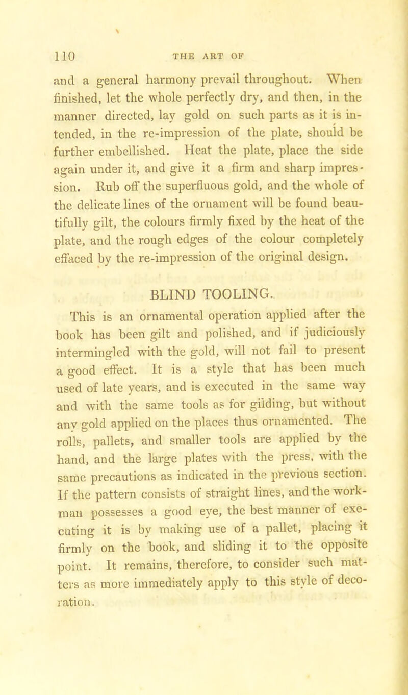 and a general harmony prevail throughout. When finished, let the whole perfectly dry, and then, in the manner directed, lay gold on such parts as it is in- tended, in the re-impression of the plate, should be further embellished. Heat the plate, place the side again under it, and give it a firm and sharp impres - sion. Rub off the superfluous gold, and the w^hole of the delicate lines of the ornament will be found beau- tifully gilt, the colours firmly fixed by the heat of the plate, and the rough edges of the colour completely effaced by the re-impression of the original design. BLIND TOOLING. This is an ornamental operation applied after the book has been gilt and polished, and if judiciously intermingled with the gold, will not fail to present a good effect. It is a style that has been much used of late years, and is executed in the same way and with the same tools as for gilding, but without any gold applied on the places thus ornamented. The rolls, pallets, and smaller tools are applied by the hand, and the large plates with the press, wdth the same precautions as indicated in the previous section. If the pattern consists of straight lines, and the work- man possesses a good eye, the best manner of exe- cuting it is by making use of a pallet, placing it firmly on the book, and sliding it to the opposite point. It remains, therefore, to consider such mat- ters as more immediately apply to this style of deco- ration.