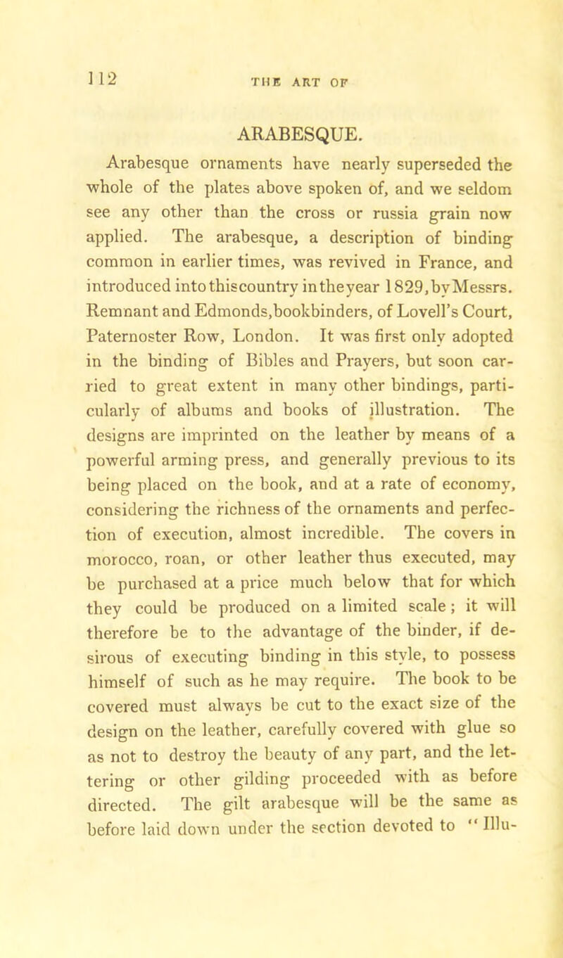 ] 12 ARABESQUE. Arabesque ornaments have nearly superseded the ■whole of the plates above spoken of, and we seldom see any other than the cross or russia grain now applied. The arabesque, a description of binding common in earlier times, was revived in France, and introduced into this country intheyear 1829,byMessrs. Remnant and Edmonds,bookbinders, of Lovell’s Court, Paternoster Row, London. It was first only adopted in the binding of Bibles and Prayers, but soon car- ried to great extent in many other bindings, parti- cularly of albums and books of illustration. The designs are imprinted on the leather by means of a powerful arming press, and generally previous to its being placed on the book, and at a rate of economy, considering the richness of the ornaments and perfec- tion of execution, almost incredible. The covers in morocco, roan, or other leather thus executed, may be purchased at a price much below that for which they could be produced on a limited scale; it will therefore be to the advantage of the binder, if de- sirous of executing binding in this style, to possess himself of such as he may require. The book to be covered must always be cut to the exact size of the design on the leather, carefully covered with glue so as not to destroy the beauty of any part, and the let- tering or other gilding proceeded with as before directed. The gilt arabesque will be the same as before laid down under the section devoted to “ Illu-