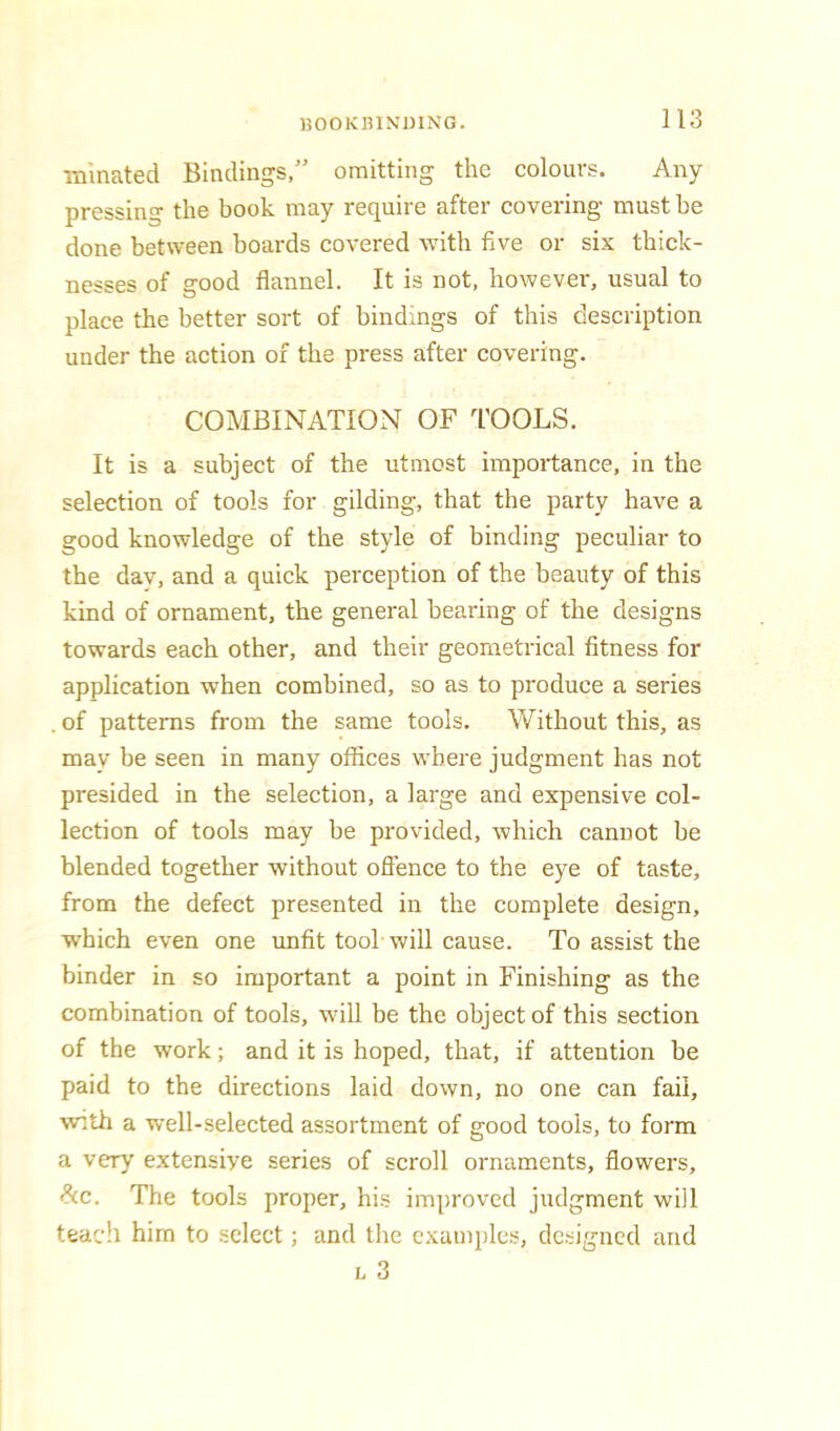 ■mmated Bindings,” omitting the colours. Any pressing the book may require after covering must he done between boards covered with five or six thick- nesses of good flannel. It is not, however, usual to place the better sort of bindings of this description under the action of the press after covering. COMBINATION OF TOOLS. It is a subject of the utmost importance, in the selection of tools for gilding, that the party have a good knowledge of the style of binding peculiar to the dav, and a quick perception of the beauty of this kind of ornament, the general bearing of the designs towards each other, and their geometrical fitness for application when combined, so as to produce a series . of patterns from the same tools. Without this, as may be seen in many offices where judgment has not presided in the selection, a large and expensive col- lection of tools may be provided, which cannot be blended together without ofience to the eye of taste, from the defect presented in the complete design, which even one unfit tool will cause. To assist the binder in so important a point in Finishing as the combination of tools, will be the object of this section of the work; and it is hoped, that, if attention be paid to the directions laid down, no one can fail, with a well-selected assortment of good tools, to form a very extensive series of scroll ornaments, flowers, <?cc. The tools proper, his improved judgment will teach him to select; and the examples, dc.signcd and L 3