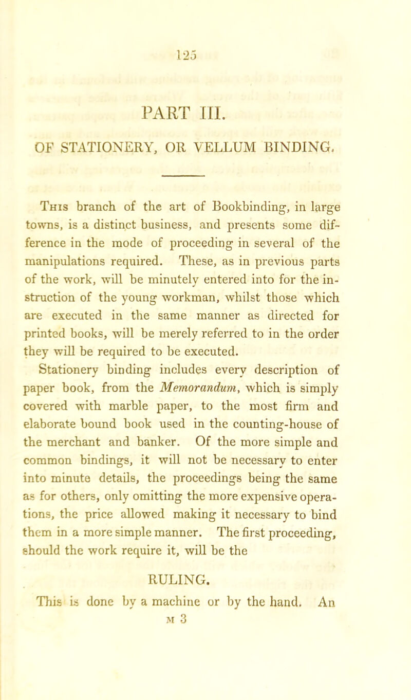 PART HI. OF STATIONERY, OR VELLUM BINDING, This branch of the art of Bookbinding, in large towns, is a distinct business, and presents some dif- ference in the mode of proceeding in several of the manipulations required. These, as in previous parts of the work, will be minutely entered into for the in- struction of the young workman, whilst those which are executed in the same manner as directed for printed books, will be merely referred to in the order they win be required to be executed. Stationery binding includes every description of paper book, from the Memorandum, which is simply covered with marble paper, to the most firm and elaborate bound book used in the counting-house of the merchant and banker. Of the more simple and common bindings, it will not be necessary to enter into minute details, the proceedings being the same as for others, only omitting the more expensive opera- tions, the price allowed making it necessary to bind them in a more simple manner. The first proceeding, should the work require it, wiU be the RULING. This is done by a machine or by the hand. An M 3