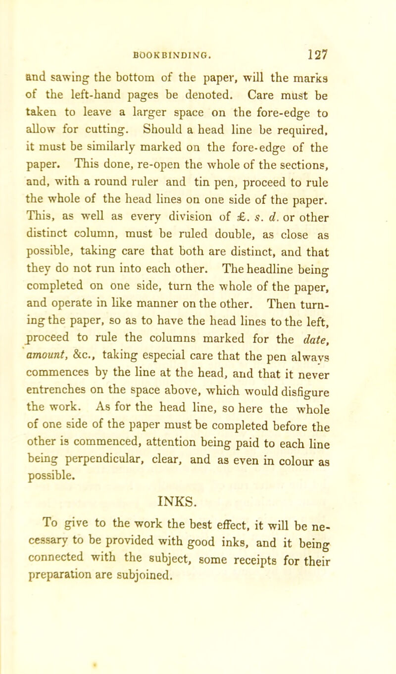 and sawing the bottom of the paper, will the marks of the left-hand pages be denoted. Care must be taken to leave a larger space on the fore-edge to allow for cutting. Should a head line be required, it must be similarly marked on the fore-edge of the paper. This done, re-open the whole of the sections, and, with a round ruler and tin pen, proceed to rule the whole of the head lines on one side of the paper. This, as well as every division of £. s. d. or other distinct column, must be ruled double, as close as possible, taking care that both are distinct, and that they do not run into each other. The headline being completed on one side, turn the whole of the paper, and operate in like manner on the other. Then turn- ing the paper, so as to have the head lines to the left, jiroceed to rule the columns marked for the date, amount, &c., taking especial care that the pen always commences by the line at the head, and that it never entrenches on the space above, which would disfigure the work. As for the head line, so here the whole of one side of the paper must be completed before the other is commenced, attention being paid to each line being perpendicular, clear, and as even in colour as possible. INKS. To give to the work the best effect, it will be ne- cessary to be provided with good inks, and it being connected with the subject, some receipts for their preparation are subjoined.