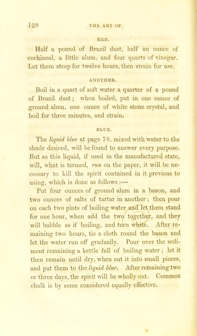 RKD. Half a pound of Brazil dust, half an ounce of cochineal, a little alum, and four quarts of vinegar. Let them steep for twelve hours, then strain for use. ANOTHER. Boil in a quart of soft water a quarter of a pound of Brazil dust; when boiled, put in one ounce of ground alum, one ounce of white stone crystal, and boil for three minutes, and strain. BLUE. The liquid blue at page 78, mixed with water to the shade desired, will be found to answer every purpose. But as this liquid, if used in the manufactured state, will, what is termed, run on the paper, it will be ne- cessary to kill the spirit contained in it previous to using, which is done as follows:— Put four ounces of ground alum in a bason, and two ounces of salts of tartar in another; then pour on each two pints of boiling water^and let them stand for one hour, when add the two tqgetheL and they will bubble as if boiling, and turn white. After re- maining two hours, tie a cloth round the bason and let the water run off gradually. Pour over the sedi- ment remaining a kettle full of boiling water ; let it then remain until dry, when cut it into small pieces, and put them to the liquid blue. After remaining two or three days, the spirit will be wdiolly out. Common chalk is by some considered equally effective.