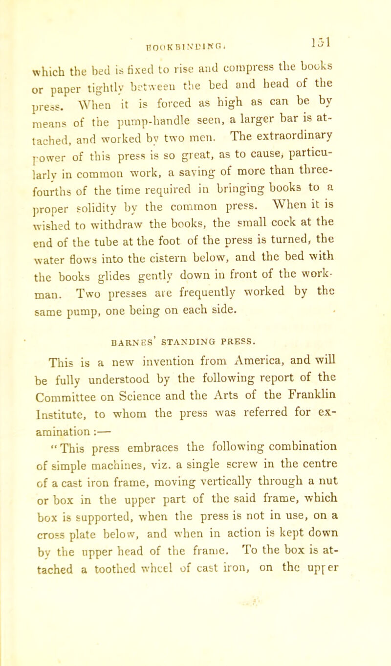 nooKBiN’L'ircni ]jl which the bed is fixed to rise and compress the books or paper tightly between the bed and bead of the press. When it is forced as high as can be by means of the jmmp-handle seen, a larger bar is at- tached, and wmrked by two men. The extraordinary j ower of this press is so great, as to cause, particu- larly in common work, a saving of more than thiee- fourths of the time required in bringing books to a proper solidity by the common press. When it is wished to withdraw the books, the small cock at the end of the tube at the foot of the press is turned, the water flows into the cistern below, and the bed with the books glides gently down in front of the work- man. Two presses are frequently worked by the same pump, one being on each side. barnes’ standing press. This is a new invention from America, and will be fully understood by the following report of the Committee on Science and the Arts of the Franklin Institute, to whom the press was referred for ex- amination ;—  This press embraces the following combination of simple machines, viz. a single screw in the centre of a cast iron frame, moving vertically through a nut or box in the upper part of the said frame, which box is supported, when the press is not in use, on a cross plate below, and when in action is kept down by the upper head of the frame. To the box is at- tached a toothed wheel of cast iron, on the upfer