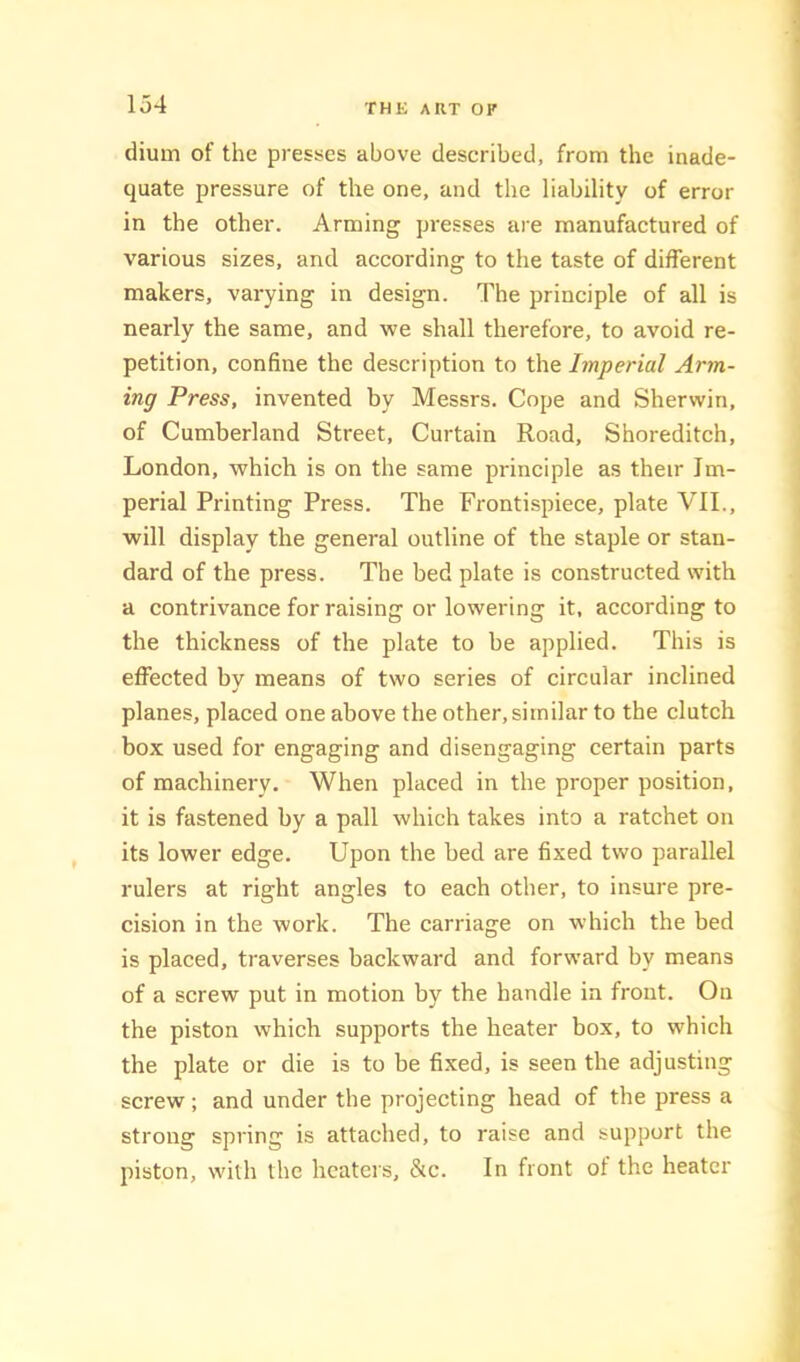 dium of the presses above described, from the inade- quate pressure of the one, and the liability of error in the other. Arming presses are manufactured of various sizes, and according to the taste of different makers, varying in design. The principle of all is nearly the same, and we shall therefore, to avoid re- petition, confine the description to the Imperial Arm- ing Press, invented by Messrs. Cope and Sherwin, of Cumberland Street, Curtain Road, Shoreditch, London, which is on the same principle as their Im- perial Printing Press. The Frontispiece, plate VII., will display the general outline of the staple or stan- dard of the press. The bed plate is constructed with a contrivance for raising or lowering it, according to the thickness of the plate to be applied. This is effected by means of two series of circular inclined planes, placed one above the other, similar to the clutch box used for engaging and disengaging certain parts of machinery. When placed in the proper position, it is fastened by a pall which takes into a ratchet on its lower edge. Upon the bed are fixed two parallel rulers at right angles to each other, to insure pre- cision in the work. The carriage on which the bed is placed, traverses backward and forward by means of a screw put in motion by the handle in front. On the piston which supports the heater box, to which the plate or die is to be fixed, is seen the adjusting screw; and under the projecting head of the press a strong spring is attached, to raise and support the piston, with the heaters, &c. In front of the heater