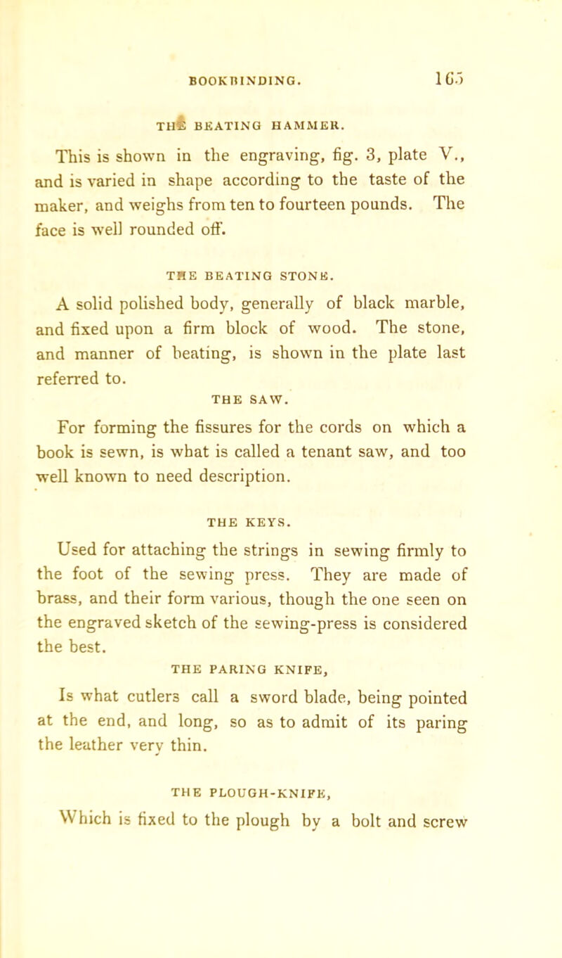 1C.') th4; beating hammer. This is shown in the engraving, fig. 3, plate V., and is varied in shape according to the taste of the maker, and weighs from ten to fourteen pounds. The face is well rounded off. THE BEATING STONE. A solid polished body, generally of black marble, and fixed upon a firm block of wood. The stone, and manner of beating, is shown in the plate last referred to. THE SAW. For forming the fissures for the cords on which a book is sewn, is what is called a tenant saw, and too well known to need description. THE KEYS. Used for attaching the strings in sewing firmly to the foot of the sewing press. They are made of brass, and their form various, though the one seen on the engraved sketch of the sewing-press is considered the best. THE PARING KNIFE, Is what cutlers call a sword blade, being pointed at the end, and long, so as to admit of its paring the leather very thin. THE PLOUGH-KNIFE, W hich is fixed to the plough by a bolt and screw