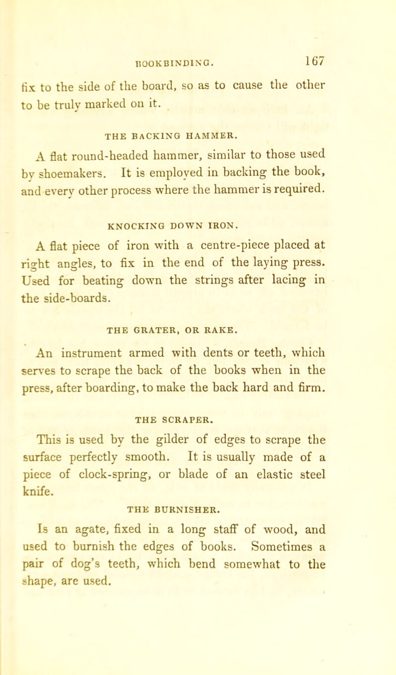 tix to the side of the board, so as to cause the other to be truly marked on it. THE BACKING HAMMER. A flat round-headed hammer, similar to those used by shoemakers. It is employed in backing the book, and everv other process where the hammer is required. KNOCKING DOWN IRON. A flat piece of iron with a centre-piece placed at right angles, to fix in the end of the laying press. Used for beating down the strings after lacing in the side-boards. THE GRATER, OR RAKE. An instrument armed with dents or teeth, which ser\’es to scrape the back of the books when in the press, after boarding, to make the back hard and firm. THE SCRAPER. This is used by the gilder of edges to scrape the surface perfectly smooth. It is usually made of a piece of clock-spring, or blade of an elastic steel knife. THE BURNISHER. Is an agate, fixed in a long staff of wood, and used to burnish the edges of books. Sometimes a pair of dog’s teeth, which bend somewhat to the shape, are used.