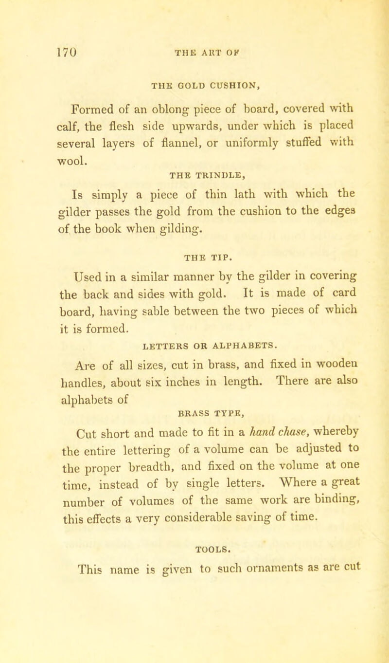 THE GOLD CUSHION, Formed of an oblong piece of board, covered with calf, the flesh side upwards, under which is placed several layers of flannel, or uniformly stuffed with wool. THE TRINDLE, Is simply a piece of thin lath with which the gilder passes the gold from the cushion to the edges of the book when gilding. THE TIP. Used in a similar manner by the gilder in covering the back and sides with gold. It is made of card board, having sable between the two pieces of which it is formed. LETTERS OR ALPHABETS. Are of all sizes, cut in brass, and fixed in wooden handles, about six inches in length. There are also alphabets of BRASS TYPE, Cut short and made to fit in a hand chase, whereby the entire lettering of a volume can be adjusted to the proper breadth, and fixed on the volume at one time, instead of by single letters. Where a great number of volumes of the same work are binding, this effects a very considerable saving of time. TOOLS. This name is given to such ornaments as are cut