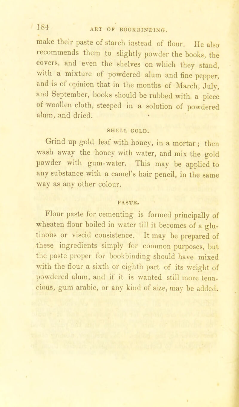 ART OK BOOKRINDING. make their paste of starch instead of flour. He also recommends them to slightly powdei- the books, the covers, and even the shelves on which they stand, with a mixture of powdered alum and fine pepper, and is of opinion that in the months of March, July, and September, books should be rubbed with a piece of woollen cloth, steeped in a solution of pow'dered alum, and dried. SHELL GOLD. Grind up gold leaf with honey, in a mortar; then wash away the honey with water, and mix the gold jjowder with gum-water. This may he applied to any substance with a camel’s hair pencil, in the same way as any other colour. PASTE. Flour paste for cementing is formed principally of wheaten flour boiled in water till it becomes of a Mu- O tinous or viscid consistence. It may be prepared of these ingredients simply for common purposes, but the jiaste proper for bookbinding should have mixed with the flour a sixth or eighth part of its weiMit of powdered alum, and if it is wanted still more tena- cious, gum arabic, or any kind of size, may be added.