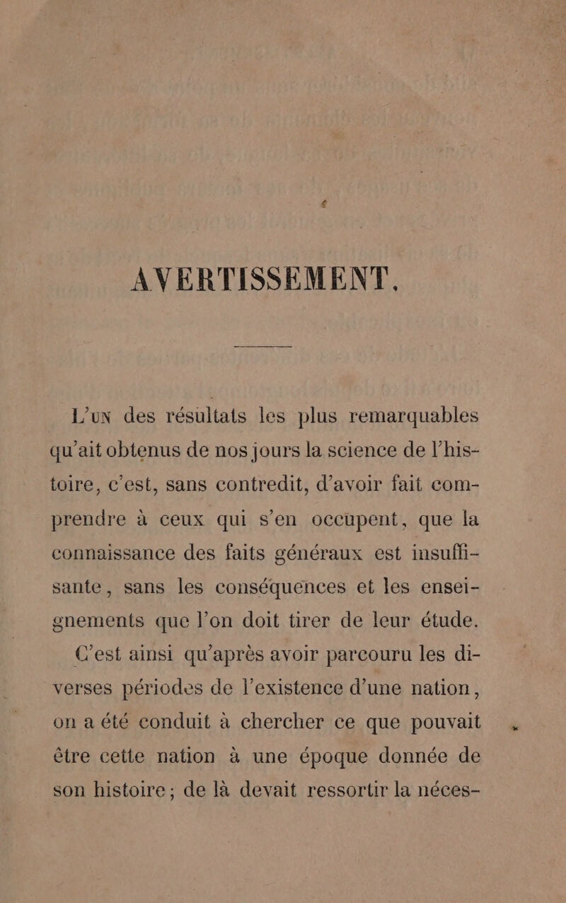 AVERTISSEMENT. Lux des résultats les plus remarquables qu’ait obtenus de nos jours la science de l’his- toire, c’est, sans contredit, d’avoir fait com- prendre à ceux qui s’en occupent, que la connaissance des faits généraux est insuffi- sante, sans les conséquences et les ensei- gnements que l’on doit tirer de leur étude. C’est ainsi qu'après avoir parcouru les di- verses périodes de l'existence d’une nation, on a été conduit à chercher ce que pouvait être cette nation à une époque donnée de son histoire ; de là devait ressortir la néces-