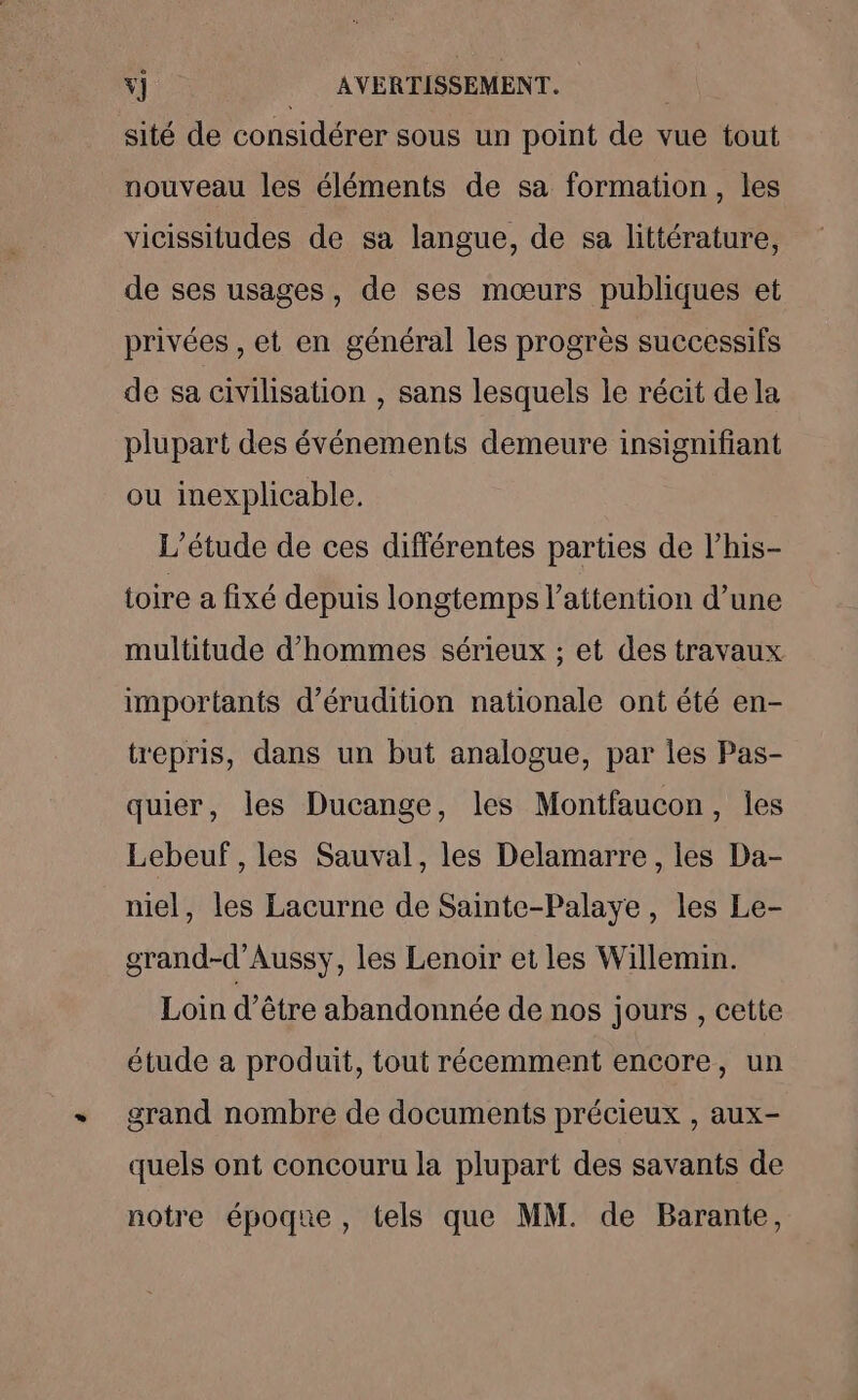 sité de considérer sous un point de vue tout nouveau les éléments de sa formation, les vicissitudes de sa langue, de sa littérature, de ses usages, de ses mœurs publiques et privées , et en général les progrès successifs de sa civilisation , sans lesquels le récit de la plupart des événements demeure insignifiant ou inexplicable. L'étude de ces différentes parties de l’his- toire a fixé depuis longtemps l'attention d’une multitude d'hommes sérieux ; et des travaux importants d’érudition nationale ont été en- trepris, dans un but analogue, par les Pas- quier, les Ducange, les Montfaucon, Îles Lebeuf , les Sauval, les Delamarre , les Da- niel, les Lacurne de Sainte-Palaye, les Le- grand-d’Aussy, les Lenoir et les Willemin. Loin d’être abandonnée de nos jours , cette étude a produit, tout récemment encore, un grand nombre de documents précieux , aux- quels ont concouru la plupart des savants de notre époque, tels que MM. de Barante,