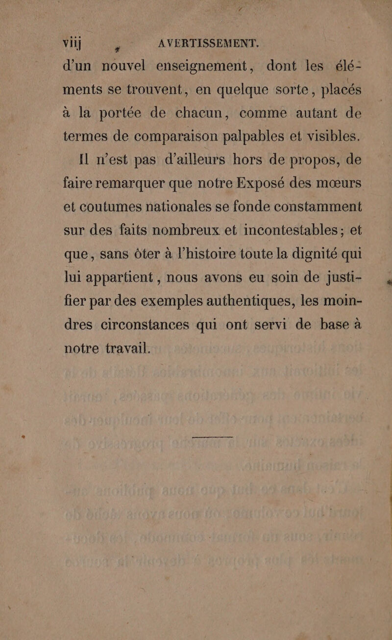 vii] ; AVERTISSEMENT. d’un nouvel enseignement, dont les élé- ments se trouvent, en quelque sorte, placés à la portée de chacun, comme autant de termes de comparaison palpables et visibles. Il n’est pas d’ailleurs hors de propos, de faire remarquer que notre Exposé des mœurs et coutumes nationales se fonde constamment sur des faits nombreux et incontestables; et que, sans ôter à l’histoire toute la dignité qui lui appartient , nous avons eu soin de justi- fier par des exemples authentiques, les moin- dres circonstances qui ont servi de base à notre travail. Et