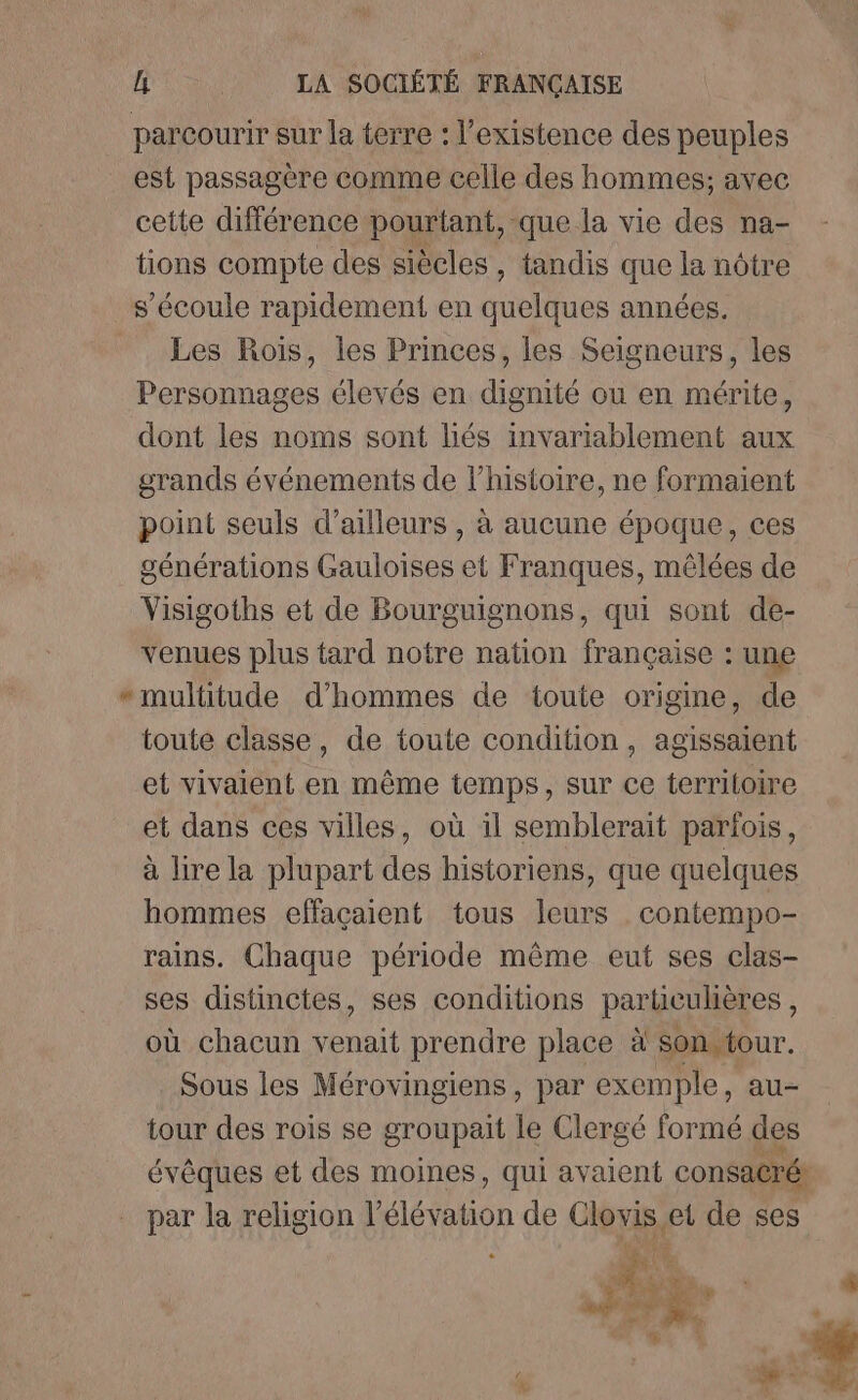 parcourir sur la terre : l'existence des peuples est passagère comme celle des hommes; avec cette différence pourtant, que la vie des na- tions compte des siècles, tandis que la nôtre s’écoule rapidement en A années. Les Rois, les Princes, les Seigneurs, les Personnages élevés en dignité ou en mérite, dont les noms sont liés invariablement aux grands événements de l’histoire, ne formaient point seuls d’ailleurs , à aucune époque, ces générations Gauloises et Franques, mêlées de Visigoths et de Bourguignons, qui sont de- venues plus tard notre nation française : une * multitude d'hommes de toute origine, de toute classe, de toute condition, agissaient et vivaient en même temps, sur ce territoire et dans ces villes, où il semblerait parfois, à lire la plupart des historiens, que quelques hommes effaçaient tous leurs contempo- rains. Chaque période même eut ses clas- ses distinctes, ses conditions particulières , où chacun venait prendre place à sonstour. Sous les Mérovingiens, par exemple, au- tour des rois se groupait le Clergé formé des évêques et des moines, qui avaient consacré: par la religion Le alon de Cerise et de ses