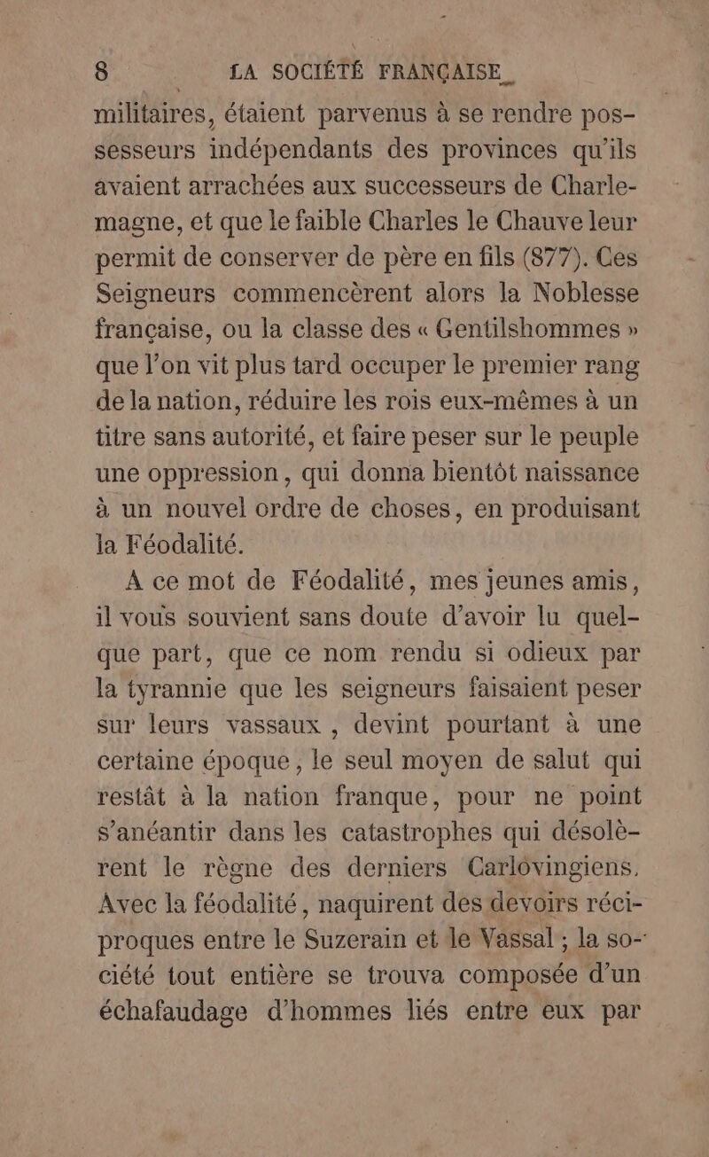 militaires, étaient parvenus à se rendre pos- sesseurs indépendants des provinces qu'ils avaient arrachées aux successeurs de Charle- magne, et que le faible Charles le Chauve leur permit de conserver de père en fils (877). Ces Seigneurs commencèrent alors la Noblesse française, ou la classe des « Gentilshommes » que l’on vit plus tard occuper le premier rang de la nation, réduire les rois eux-mêmes à un titre sans autorité, et faire peser sur le peuple une oppression, qui donna bientôt naissance à un nouvel ordre de choses, en produisant la Féodalité. À ce mot de Féodalité, mes jeunes amis, il vous souvient sans doute d’avoir lu quel- que part, que ce nom rendu si odieux par la tyrannie que les seigneurs faisaient peser sur leurs vassaux , devint pourtant à une certaine époque, le seul moyen de salut qui restât à la nation franque, pour ne point s’anéantir dans les catastrophes qui désolè- rent le règne des derniers Carlôvingiens, Avec la féodalité, naquirent des devoirs réci- proques entre le Suzerain et le Vassal ; la so- ciété tout entière se trouva composée d’un échafaudage d'hommes liés entre eux par