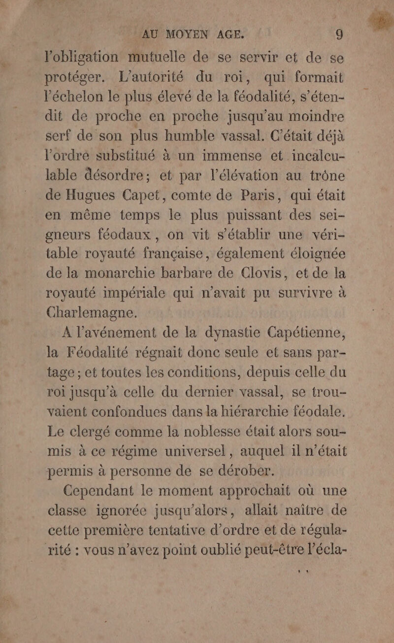 l'obligation mutuelle de se servir et de se protéger. L'autorité du roi, qui formait l'échelon le plus élevé de la féodalité, s’éten- dit de proche en proche jusqu’au moindre serf de son plus humble vassal. C'était déjà l'ordre substitué à un immense et incalcu- lable désordre; et par l'élévation au trône de Hugues Capet, comte de Paris, qui était en même temps le plus puissant des sei- gneurs féodaux , on vit s'établir une véri- table royauté française, également éloignée de la monarchie barbare de Clovis, et de la royauté impériale qui n'avait pu survivre à harlemagne. A l’avénement de la dynastie Capétienne, la Féodalité régnait donc seule et sans par- tage ; et toutes les conditions, depuis celle du roi jusqu’à celle du dernier vassal, se trou- vaient confondues dans la hiérarchie féodale. Le clergé comme la noblesse était alors sou- mis à ce régime universel, auquel il n’était permis à personne de se dérober. Cependant le moment approchait où une classe ignorée jusqu'alors, allait naître de cette première tentative d'ordre et de régula- rité : vous n’avez point oublié peut-être l’écla- $ *
