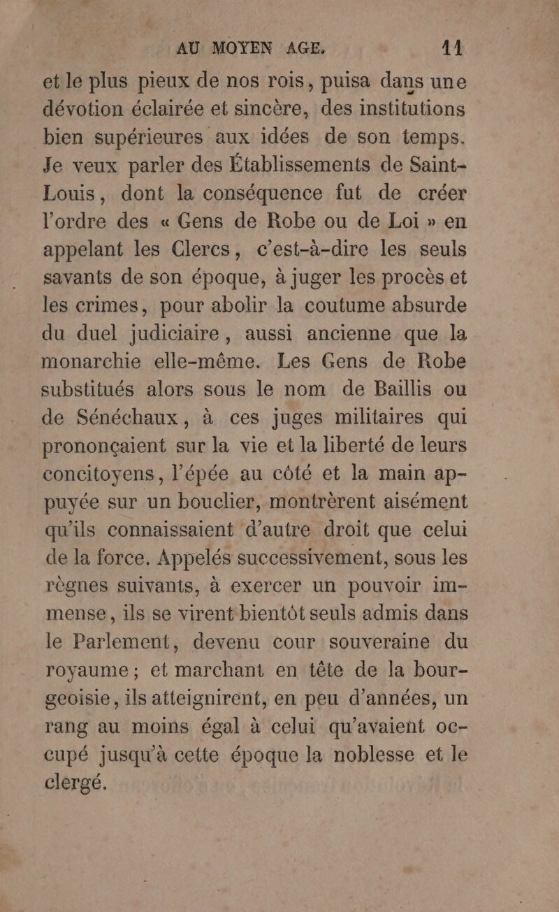 et le plus pieux de nos rois, puisa dans une dévotion éclairée et sincère, des institutions bien supérieures aux idées de son temps. Je veux parler des Établissements de Saint- Louis, dont la conséquence fut de créer l’ordre des « Gens de Robe ou de Loi » en appelant les Clercs, c’est-à-dire les seuls savants de son époque, à juger les procès et les crimes, pour abolir la coutume absurde du duel judiciaire, aussi ancienne que la monarchie elle-même. Les Gens de Robe substitués alors sous le nom de Baillis ou de Sénéchaux, à ces juges militaires qui prononçaient sur la vie et la liberté de leurs concitoyens, l'épée au côté et la main ap- puyée sur un bouclier, montrèrent aisément qu'ils connaissaient d’autre droit que celui de la force. Appelés successivement, sous les règnes suivants, à exercer un pouvoir im- mense, ils se virent bientôt seuls admis dans le Parlement, devenu cour souveraine du royaume; et marchant en tête de la bour- geoisie , ils atteignirent, en peu d'années, un rang au moins égal à celui qu'avaient oc- cupé jusqu'à cette époque la noblesse et le clergé.