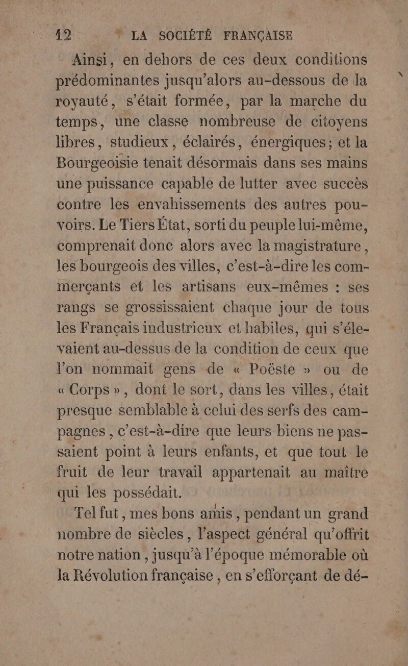 Ainsi, en dehors de ces deux conditions prédominantes jusqu'alors au-dessous de da royauté, s'était formée, par la marche du temps, une classe nombreuse de citoyens libres, studieux , éclairés, énergiques; et la Bourgeoisie tenait désormais dans ses mains une puissance capable de lutter avec succès contre les envahissements des autres pou- voirs. Le Tiers État, sorti du peuple lui-même, comprenait donc alors avec la magistrature, les bourgeois des villes, c’est-à-dire les com- merçants et les artisans eux-mêmes : ses rangs se grossissaient chaque jour de tous les Français industrieux et habiles, qui s’éle- vaient au-dessus de la condition de ceux que l’on nommaït gens de « Poëste » ou de « Corps », dont le sort, dans les villes, était presque semblable à celui des serfs des cam- pagnes , c’est-à-dire que leurs biens ne pas- saient point à leurs enfants, et que tout le fruit de leur travail appartenait au maitre qui les possédait. Tel fut , mes bons amis, D un grand nombre de siècles , l’aspect général qu'offrit notre nation , jusqu’à l’époque mémorable où la Révolution française , en s’eflorçant de dé-