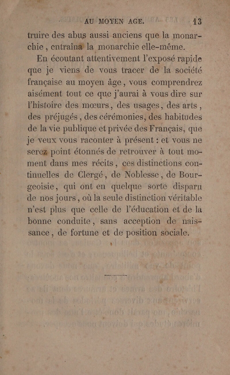 truire des abus aussi anciens que la monar- chie , entrainæ la monarchie elle-même. En écoutant attentivement l'exposé rapide que je viens de vous tracer de la société française au moyen âge, vous comprendrez aisément tout ce que j'aurai à vous dire sur l'histoire des mœurs, des usages, des arts, des préjugés , des cérémonies, des habitudes de la vie publique et privée des Français, que je veux vous raconter à présent : et vous ne sere&amp; point étonnés de retrouver à tout mo- ment dans mes récits, ces distinctions con- tinuelles de Clergé, de Noblesse, de Bour- geoisie, qui ont en quelque sorte disparu de nos jours , où la seule distinetion véritable n’est plus que celle de l'éducation et de la bonne conduite, sans acception de nais- sance , de fortune et de position sociale. t