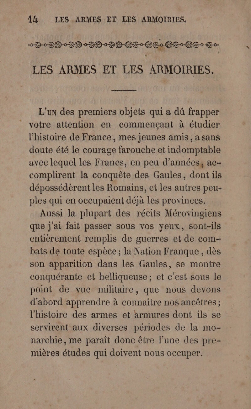 0D-0DD-DD°DD-0DD-CE0 GC E- EE Go LES ARMES ET LES ARMOIRIES. L’ux des premiers objéts qui a dû frapper votre attention en commençant à étudier l’histoire de France, mes jeunes amis, a sans doute été le courage farouche et indomptable avec lequel les Francs, en peu d'années, ac- complirent la conquête des Gaules, dont ils dépossédèrent les Romains, et les autres peu- ples qui en occupaient déjà les provinces. Aussi la plupart des récits Mérovingiens que j'ai fait passer sous vos yeux, sont-ils entèrement remplis de guerres et de com- bats de toute espèce; la Nation Franque , dès son apparition dans les Gaules, se montre conquérante et belliqueuse ; et c’est sous le point de vue militaire, que nous devons d’abord apprendre à connaître nos ancêtres ; l’histoire des armes et armures dont ils se servirent aux diverses périodes de la mo- narchie, me paraît donc être l’une des pre- mières études qui doivent nous occuper.