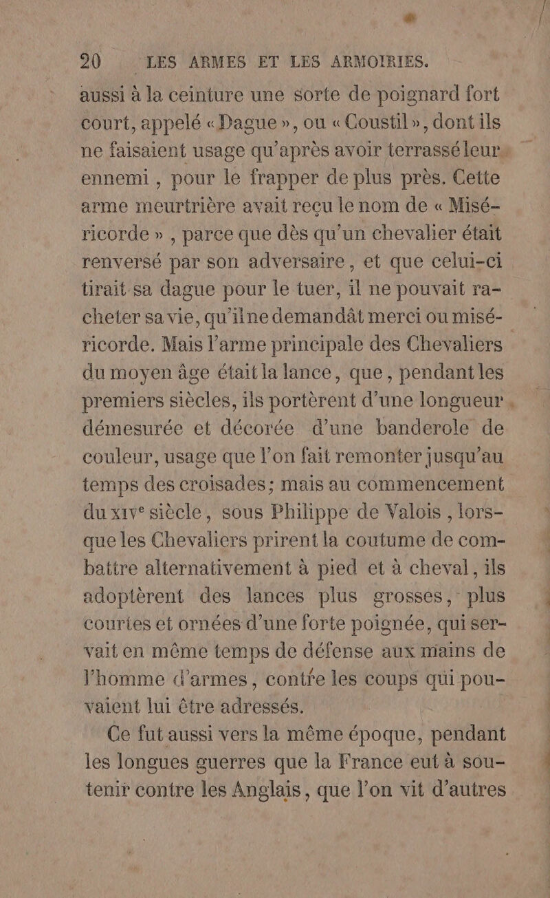 # 20 LES ARMES ET LES ARMOIRIES. aussi à la ceinture une sorte de poignard fort court, appelé « Dague », ou «Coustil», dont ils ennemi , pour le frapper de plus près. Cette arme meurtrière avait recu le nom de « Misé- ricorde » , parce que dès qu’un chevalier était renversé par son adversaire, et que celui-ci tirait sa dague pour le tuer, il ne pouvait ra- cheter sa vie, qu'ilne demandât merci ou misé- du moyen âge était la lance, que, pendant les premiers siècles, ils portèrent d’une longueur démesurée et décorée d’une banderole de couleur, usage que l’on fait remonter jusqu’au temps des croisades; mais au commencement du xiv° siècle, sous Philippe de Valois , lors- que les Chevaliers prirent la coutume de com- battre alternativement à pied et à cheval, ils adoptèrent des lances plus grosses, plus couries et ornées d’une forte poignée, qui ser- vait en même temps de défense aux mains de l'homme d'armes, contre les coups qui pou- vaient lui être adressés. Ce fut aussi vers la même époque, pendant les longues guerres que la France eut à sou- tenir contre les Anglais, que l’on vit d’autres £