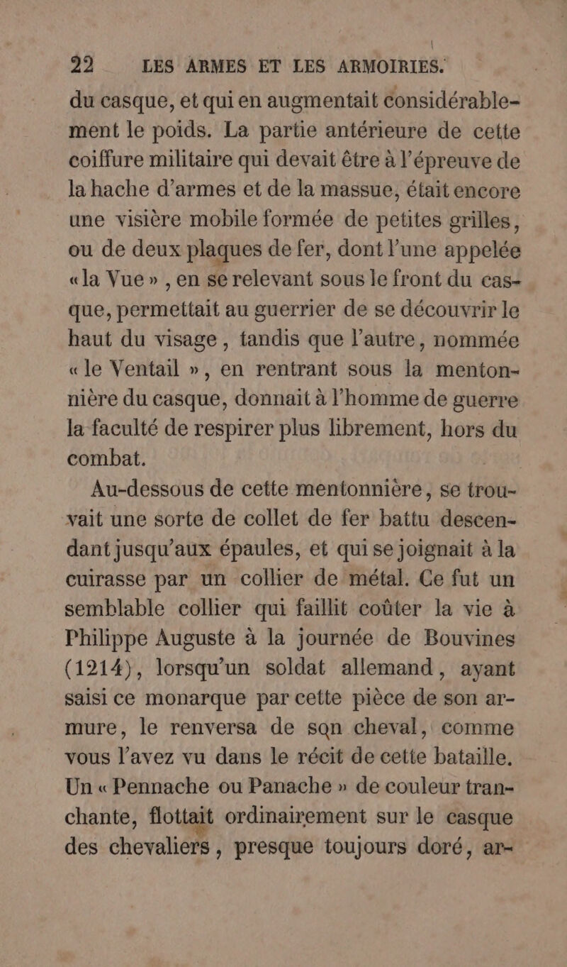 du casque, et qui en augmentait considérable- ment le poids. La partie antérieure de cette coiffure militaire qui devait être à l'épreuve de la hache d’armes et de la massue, était encore une visière mobile formée de petites grilles, ou de deux plaques de fer, dont l’une appelée « la Vue » , en se relevant sous le front du cas- que, permettait au guerrier de se découvrir le haut du visage, tandis que l’autre, nommée «le Ventail », en rentrant sous la menton- nière du casque, donnait à l’homme de guerre la faculté de respirer plus librement, hors du combat. Au-dessous de cette mentonnière, se trou- vait une sorte de collet de fer battu descen- dant jusqu'aux épaules, et qui se joignait à la cuirasse par un collier de métal. Ce fut un semblable collier qui faillit coûter la vie à Philippe Auguste à la journée de Bouvines (1214), lorsqu'un soldat allemand, ayant saisi ce monarque par cette pièce de son ar- mure, le renversa de sqn cheval, comme vous l’avez vu dans le récit de cette bataille, Un « Pennache ou Panache » de couleur tran- chante, flottait ordinairement sur le casque des chevaliers, presque toujours doré, ar-