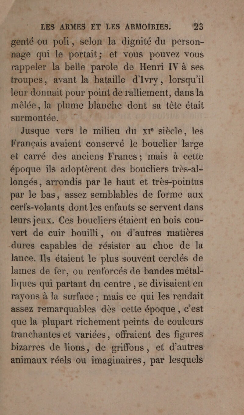 genté ou poli, selon la dignité du person- nage qui le portait; et vous pouvez vous rappeler la belle parole de Henri IV à ses troupes, avant la bataille d'Ivry, lorsqu'il leur donnait pour point de ralliement, dans la mêlée, la plume blanche dont sa tête était surmontée. Jusque vers le milieu du xr° siècle, les Français avaient conservé le bouclier large et carré des anciens Francs; mais à cette époque ils adoptèrent des boucliers très-al- longés, arrondis par le haut et très-pointus par le bas, assez semblables de forme aux cerfs-volants dont les enfants se servent dans leurs jeux. Ces boucliers étaient en bois cou- vert de cuir bouilli, ou d’autres matières dures capables de résister au choc de la lance. Ils étaient le plus souvent cerclés de lames de fer, ou renforcés de bandes métal- liques qui partant du centre , se divisaient en rayons à la surface ; mais ce qui les rendait assez remarquables dès cette époque, c’est que la plupart richement peints de couleurs tranchantes et variées, offraient des figures bizarres de lions, de griffons, et d’autres animaux réels ou imaginaires, par lesquels