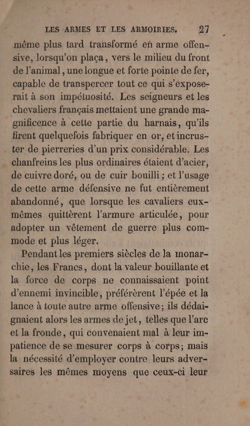 même plus tard transformé eñ arme offen- sive, lorsqu'on plaça, vers le milieu du front de l’animal , une longue et forte pointe de fer, capable de transpercer tout ce qui s’expose- rait à son impéluosité. Les seigneurs et les chevaliers français mettaient une grande ma- gnificence à cette partie du harnais, qu'ils firent quelquefois fabriquer en or, etincrus- ter de pierreries d’un prix considérable. Les chanfreins les plus ordinaires étaient d'acier, de cuivre doré, ou de cuir bouilli; et l’usage de cette arme défensive ne fut entièrement abandonné, que lorsque les cavaliers eux- mêmes quittèrent l’armure articulée, pour adopter un vêtement de guerre plus com- mode et plus léger. Pendant les premiers siècles de la monar- chie, les Francs, dont la valeur bouillante et la force de corps ne connaissaient point d’ennemi invincible, préférèrent l’épée et la lance à toute autre arme offensive; ils dédai- gnaient alors les armes de jet, telles que l'arc et la fronde, qui convenaient mal à leur im- patience de se mesurer corps à corps; mais la nécessité d'employer contre leurs adver- saires les mêmes moyens que ceux-ci leur