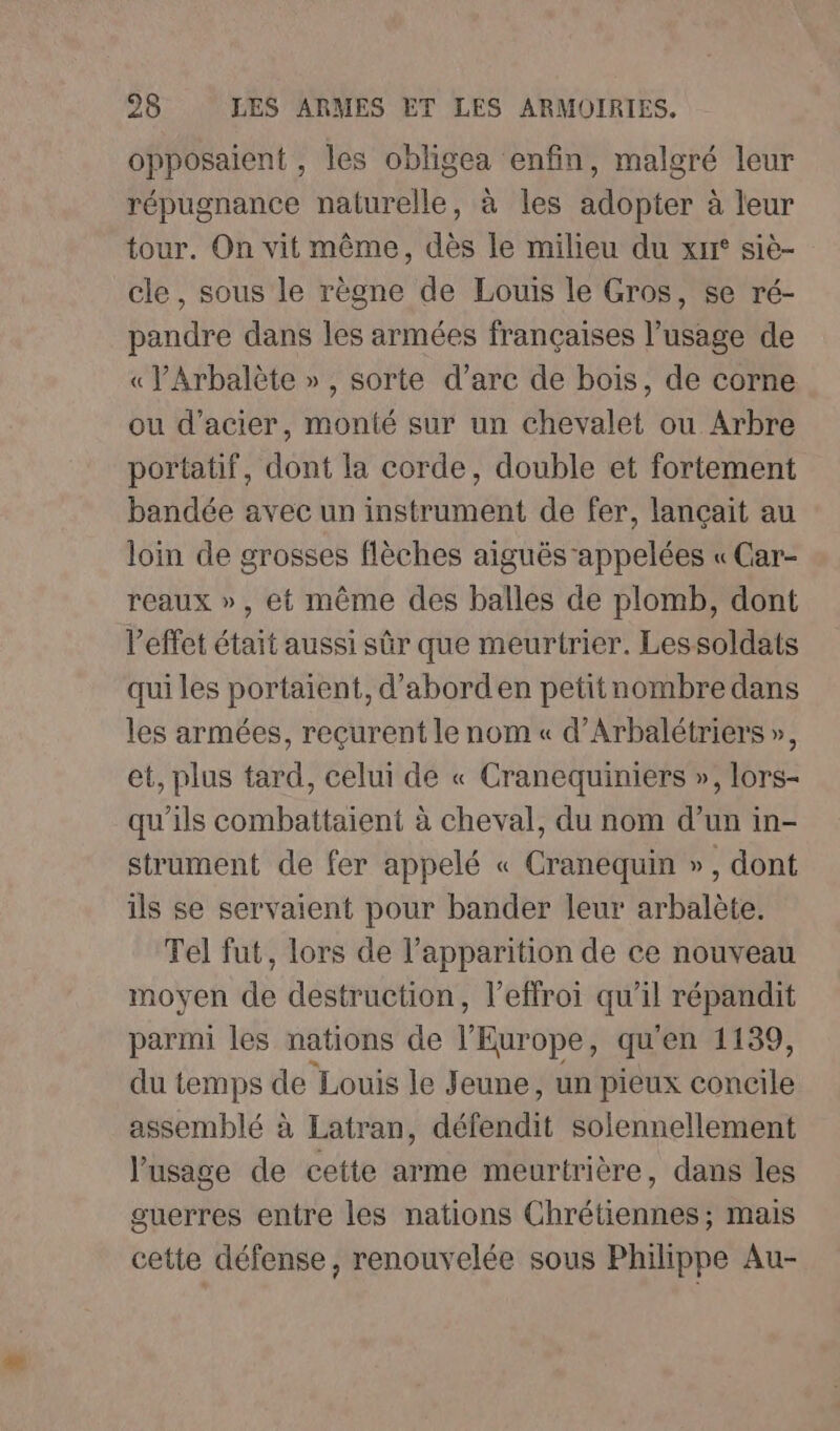 opposaient , les obligea enfin, malgré leur répugnance naturelle, à les adopter à leur tour. On vit même, dès le milieu du xrr° siè- cle, sous le règne de Louis le Gros, se ré- pandre dans les armées françaises l’usage de « VArbalète », sorte d’arc de bois, de corne ou d'acier, monté sur un chevalet ou Arbre portatif, dont la corde, double et fortement bandée avec un instrument de fer, lançait au loin de grosses flèches aiguës appelées « Car- reaux », et même des balles de plomb, dont l'effet était aussi sûr que meurtrier. Lessoldats qui les portaient, d’aborden petitnombre dans les armées, reçurent le nom « d’Arbalétriers », et, plus tard, celui de « Cranequiniers », lors- qu'ils combattaient à cheval, du nom d’un in- strument de fer appelé « Cranequin », dont ils se servaient pour bander leur arbalète. Tel fut, lors de l’apparition de ce nouveau moyen de destruction, l’effroi qu'il répandit parmi les nations de l'Europe qu'en 1139, du temps de Louis le Jeune, un pieux Las assemblé à Latran, défendit solennellement l’usage de cette arme meurtrière, dans les guerres entre les nations Chrétiennes; mais cette défense, renouvelée sous Philippe Au-