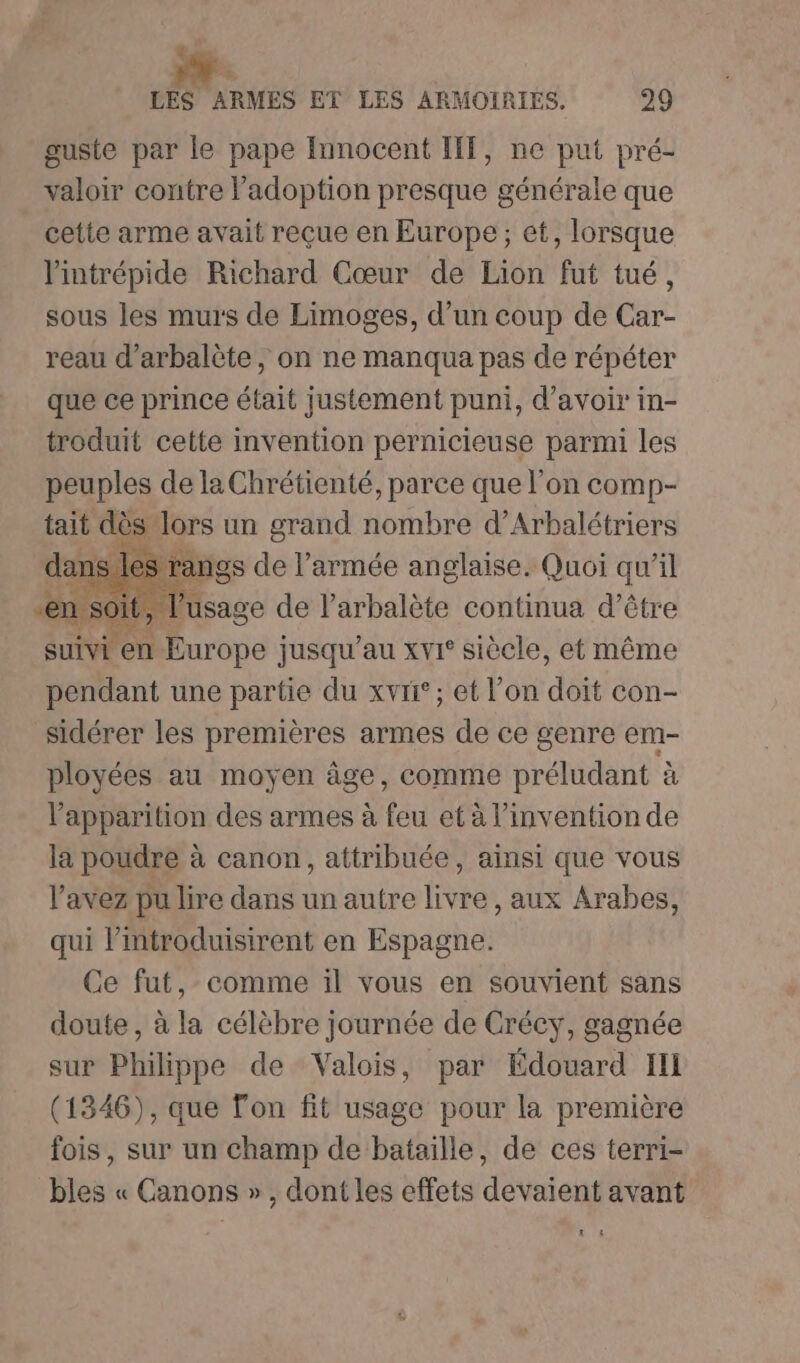 LP LES ARMES ET LES ARMOIRIES. 29 guste par le pape Innocent IT, ne put pré- valoir contre Padoption presque générale que cette arme avait reçue en Europe; et, lorsque l'intrépide Richard Cœur de Lion fut tué, sous les murs de Limoges, d’un coup de Car- reau d’arbalète, on ne manqua pas de répéter que ce prince était justement puni, d’avoir in- troduit cette invention pernicieuse parmi les peuples de laChrétienté, parce que l'on comp- tait dès lors un grand nombre d’Arbalétriers rangs de l’armée anglaise. Quoi qu’il en soit, age de l’arbalète continua d’être AT RE suivi en Europe jusqu’au xvr siècle, et même pendant une partie du xv; et l’on doit con- sidérer les premières armes de ce genre em- ployées au moyen âge, comme préludant à apparition des armes à feu et à l'invention de la poudre à canon, attribuée, ainsi que vous l'avez pu lire dans un autre livre, aux Arabes, qui Pintroduisirent en Espagne. Ce fut, comme il vous en souvient sans doute, à la célèbre journée de Crécy, gagnée sur Philippe de Valois, par Édouard Ill (1346), que Ton fit usage pour la première fois, sur un champ de bataille, de ces terri- bles « Canons », dont les effets devaient avant LL tE