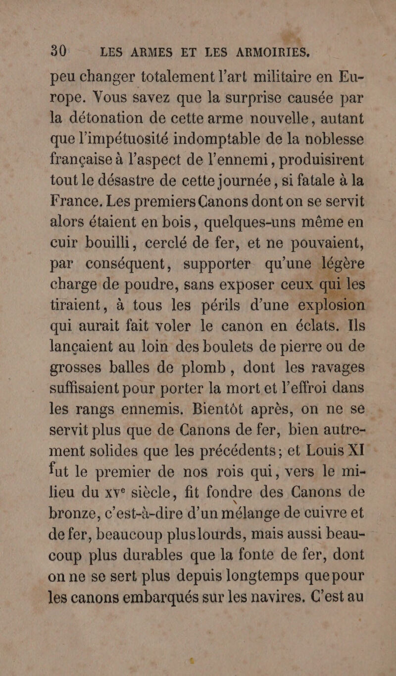 peu changer totalement l’art militaire en Eu- rope. Vous savez que la surprise causée par la détonation de cette arme nouvelle, autant que l’impétuosité indomptable de la noblesse française à l’aspect de l'ennemi, produisirent tout le désastre de cette journée, si fatale à la France, Les premiers Canons dont on se servit alors étaient en bois, quelques-uns même en cuir bouilli, cerclé de fer, et ne pouvaient, par conséquent, supporter qu'une légère charge de poudre, sans exposer ceux qui les tiraient, à tous les périls d’une explosion qui aurait fait voler le canon en éclats. Ils lançaient au loin des boulets de pierre ou de grosses balles de plomb, dont les ravages suffisaient pour porter la mortet l’effroi dans les rangs ennemis. Bientôt après, on ne se servit plus que de Canons de fer, bien autre- ment solides que les précédents; et Louis XI fut le premier de nos rois qui, vers le mi- lieu du xv° siècle, fit fondre des Canons de bronze, c’est-à-dire d’un mélange de cuivre et de fer, beaucoup pluslourds, mais aussi beau- coup plus durables que la fonte de fer, dont on ne se sert plus depuis longtemps quepour les canons embarqués sur les navires, C’est au