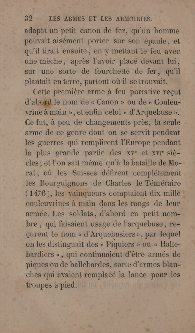 adapta un petit canon de fer, qu'un homme pouvait aisément porter sur son épaule, et qu'il tirait ensuite, en ÿ mettant le feu avec une mèche, après l’avoir placé devant lui, sur une sorte de fourchette de fer, qu'il plantait en terre, partout où il se trouvait. Cette première arme à feu portative reçut d’abord le nom de « Canon » ou de « Couleu- vrine à main », et enfin celui « d’Arquebuse ». Ce fut, à peu de changements près, la seule arme de ce genre dont on se servit pendant les guerres qui remplirent l'Europe pendant la plus grande partie des xv° et xvi° siè- cles ; et l’on sait même qu’à la bataille de Mo- rat, où les Suisses défirent complétement les Bourguignons de Charles le Téméraire (1476), les vainqueurs comptaient dix millé couleuvrines à main dans les rangs de leur armée. Les soldats, d’abord en petit nom- bre, qui faisaient usage de l’arquebuse, re- çurent le nom « d’Arquebusiers », par lequel on les distinguait des « Piquiers » où « Halle- bardiers », qui continuaient d’être armés de piques ou de hallebardes, sorte d'armes blan- ches qui avaient remplacé la lance pour les troupes à pied.