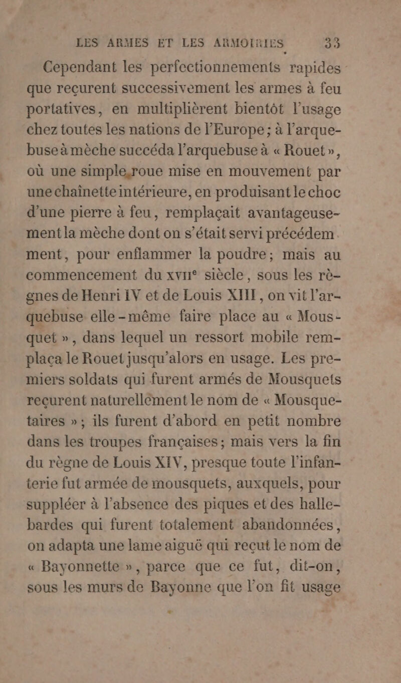 Cependant les perfectionnements rapides que reçurent successivement les armes à feu portatives, en multiplièrent bientôt l'usage chez toutes les nations de l’Europe; à l’arque- buse à mèche succéda l’arquebuse à « Rouet», où une simple,roue mise en mouvement par une chaînette intérieure, en produisant le choc d’une pierre à feu, remplaçait avantageuse- ment la mèche dont on s'était servi précédem. ment, pour enflammer la poudre; mais au commencement du xvr° siècle, sous les rè- gnes de Henri IV et de Louis XII, on vit l’ar- quebuse elle-même faire place au « Mous- quet », dans lequel un ressort mobile rem- placa le Rouet jusqu'alors en usage. Les pre- miers soldats qui furent armés de Mousquets recurent naturellément le nom de « Mousque- taires »; ils furent d’abord en petit nombre dans les troupes françaises; mais vers la fin du règne de Louis XIV, presque toute l'infan- terie fut armée de mousquets, auxquels, pour suppléer à l'absence des piques et des halle- bardes qui furent totalement abandonnées, on adapta une lame aiguë qui reçut le nom de « Bayonnette », parce que ce fut, dit-on, sous les murs de Bayonne que l’on fit usage