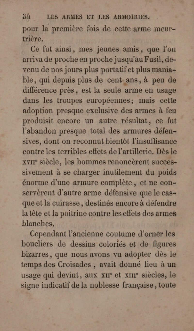 pour la première fois de cette arme meur- trière. Ce fut ainsi, mes jeunes amis, que l’on arriva de proche en proche jusqu’au Fusil, de- venu de nos jours plus portatifet plus mania- ble, qui depuis plus de cent ans, à peu de différence près, est la seule arme en usage dans les troupes européennes; mais cette adoption presque exclusive des armes à feu produisit encore un autre résultat, ce fut l'abandon presque total des armures défen- sives, dont on reconnut bientôt l'insuffisance contre les terribles effets de l'artillerie. Dès le xvii° siècle, les hommes renoncèrent succes- sivement à se charger inutilement du poids énorme d’une armure complète, et ne con- servérent d'autre arme défensive que le cas- que et la cuirasse, destinés encore à défendre la tête et la poitrine contre leseffets des armes blanches, Cependant l’ancienne coutume d’orner les boucliers de dessins coloriés et de figures bizarres, que nous avons vu adopter dès le temps des Croisades , avait donné lieu à un usage qui devint, aux xu° et xin° siècles, le signe indicatif de la noblesse française, toute