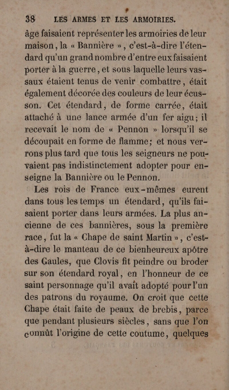 : 38 LES ARMES ET LES ARMOIRIES. âge faisaient représenter les armoiries de leur maison , la « Bannière » , c’est-à-dire l’éten- dard qu’un grandnombre d’entre eux faisaient porter à la guerre, et sous laquelle leurs vas- saux étaient tenus de venir combattre, était également décorée des couleurs de leur écus- son. Cet étendard, de forme carrée, était attaché à une lance armée d’un fer aigu; il recevait le nom de « Pennon » lorsqu'il se découpait en forme de flamme; et nous ver- rons plus tard que tous les seigneurs ne pou- vaient pas indistinctement adopter pour en- seigne la Bannière ou le Pennon. Les rois de France eux-mêmes eurent dans tous les temps un étendard, qu'ils fai- saient porter dans leurs armées. La plus an- cienne de ces bannières, sous la première race, fut la « Chape de saint Martin», c’est- à-dire le manteau de ce bienheureux apôtre des Gaules, que Clovis fit peindre ou broder sur son étendard royal, en l’honneur de ce saint personnage qu'il avait adopté pour un des patrons du royaume. On croit que cette Chape était faite de peaux de brebis, parce que pendant plusieurs siècles, sans que lon connût l’origine de cette coutume, quelques