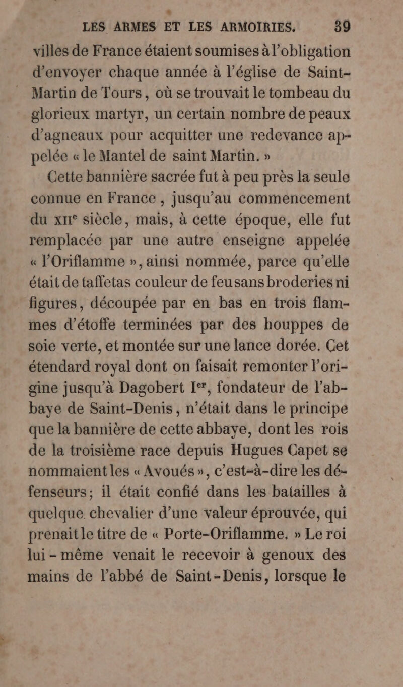 villes de France étaient soumises à l'obligation d'envoyer chaque année à l’église de Saint- Martin de Tours, où se trouvait le tombeau du glorieux martyr, un certain nombre de peaux d’agneaux pour acquitter une redevance ap- pelée « le Mantel de saint Martin. » Cette bannière sacrée fut à peu près la seule connue en France , jusqu'au commencement du xn° siècle, mais, à cette époque, elle fut remplacée par une autre enseigne appelée « l’Oriflamme », ainsi nommée, parce qu’elle était de taffetas couleur de feusans broderies ni figures, découpée par en bas en trois flam- mes d’étoffe terminées par des houppes de soie verte, et montée sur une lance dorée. Get étendard royal dont on faisait remonter l’ori- gine jusqu'à Dagobert I+, fondateur de l’ab- baye de Saint-Denis , n’était dans le principe que la bannière de cette abbaye, dont les rois de la troisième race depuis Hugues Capet se nommaient les « Avoués », c’est-à-dire les dé- fenseurs ; il était confié dans les batailles à quelque chevalier d’une valeur éprouvée, qui prenait le titre de « Porte-Oriflamme. » Le roi lui-même venait le recevoir à genoux des mains de l’abbé de Saint-Denis, lorsque le