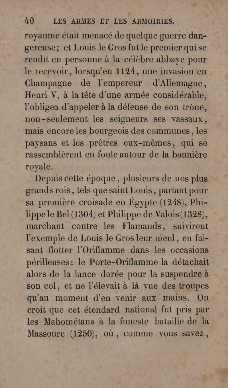 royaume était menacé de quelque guerre dan- gereuse; et Louis le Gros fut le premier qui se rendit en personne à la célèbre abbaye pour le recevoir, lorsqu'en 1124, une invasion en Champagne de l’empereur d’Allemagne, Henri V, à la tête d’une armée considérable, l’obligea d'appeler à la défense de son trône, non-seulement les seigneurs ses vassaux, mais encore les bourgeois des communes, les paysans et les prêtres eux-mêmes, qui se rassemblèrent en foule autour de la bannière royale. Depuis cette époque, plusieurs de nos plus grands rois, tels que saint Louis, partant pour sa première croisade en Égypte (1248), Phi- lippe le Bel (1304) et Philippe de Valois(1328), marchant contre les Flamands, suivirent l'exemple de Louis le Gros leur aïeul, en fai- sant flotter l’Oriflamme dans les occasions périlleuses: le Porte-Oriflamme la détachait alors de la lance dorée pour la suspendre à son col, et ne l’élevait à là vue des troupes qu'au moment d'en venir aux mains. On croit que cet étendard national fut pris par les Mahométans à la funeste bataille de la Massoure (1250), où , comme vous savez,