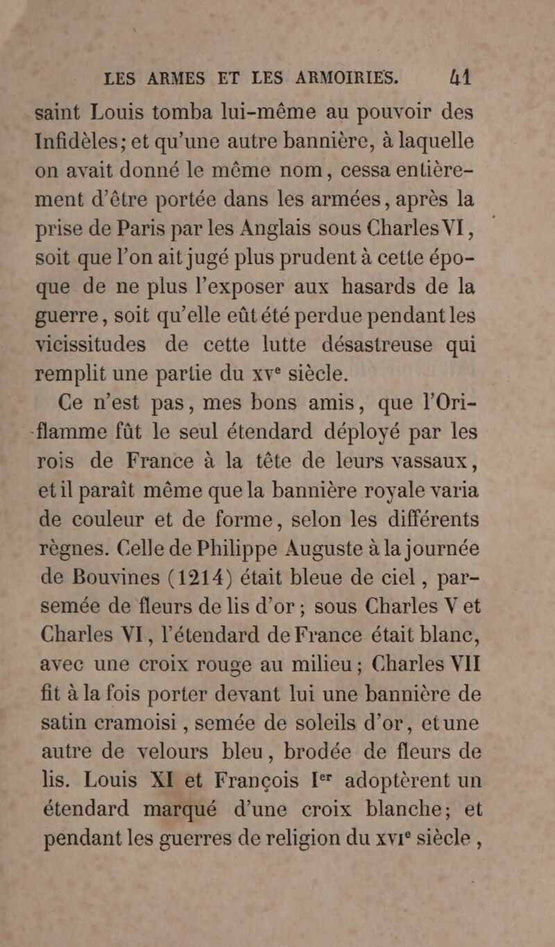 saint Louis tomba lui-même au pouvoir des Infidèles ; et qu’une autre bannière, à laquelle on avait donné le même nom, cessa entière- ment d’être portée dans les armées, après la prise de Paris par les Anglais sous Charles VF, soit que l’on ait jugé plus prudent à cette épo- que de ne plus l’exposer aux hasards de la guerre, soit qu'elle eût été perdue pendant les vicissitudes de cette lutte désastreuse qui remplit une partie du xv° siècle. Ce n’est pas, mes bons amis, que l’Ori- -flamme fût le seul étendard déployé par les rois de France à la tête de leurs vassaux, etil paraît même que la bannière royale varia de couleur et de forme, selon les différents règnes. Celle de Philippe Auguste à la journée de Bouvines (1214) était bleue de ciel, par- semée de fleurs de lis d’or; sous Charles V et Charles VI, l’étendard de France était blanc, avec une croix rouge au milieu; Charles VII fit à la fois porter devant lui une bannière de satin cramoisi , semée de soleils d’or, etune autre de velours bleu, brodée de fleurs de lis. Louis XI et François [* adoptèrent un étendard marqué d’une croix blanche; et pendant les guerres de religion du xvr° siècle ,