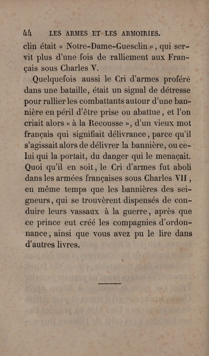 clin était « Noire-Dame-Guesclin », qui ser- vit plus d’une fois de ralliement aux Fran- çais sous Charles V. Quelquefois aussi le Cri d'armes proféré dans une bataille, était un signal de détresse pour rallier les combattants autour d’une ban- nière en péril d’être prise ou abattue , et l’on criait alors « à la Recousse », d’un vieux mot français qui signifiait délivrance, parce qu'il s’agissait alors de délivrer la bannière, ou ce- Jui qui la portait, du danger qui le menacait. Quoi qu'il en soit, le Cri d'armes fut aboli dans les armées françaises sous Charles VIT, en même temps que les bannières des sei- gneurs, qui se trouvèrent dispensés de con- duire leurs vassaux à la guerre, après que ce prince eut créé les compagnies d’ordon- nance, ainsi que vous avez pu le lire dans d'autres livres,