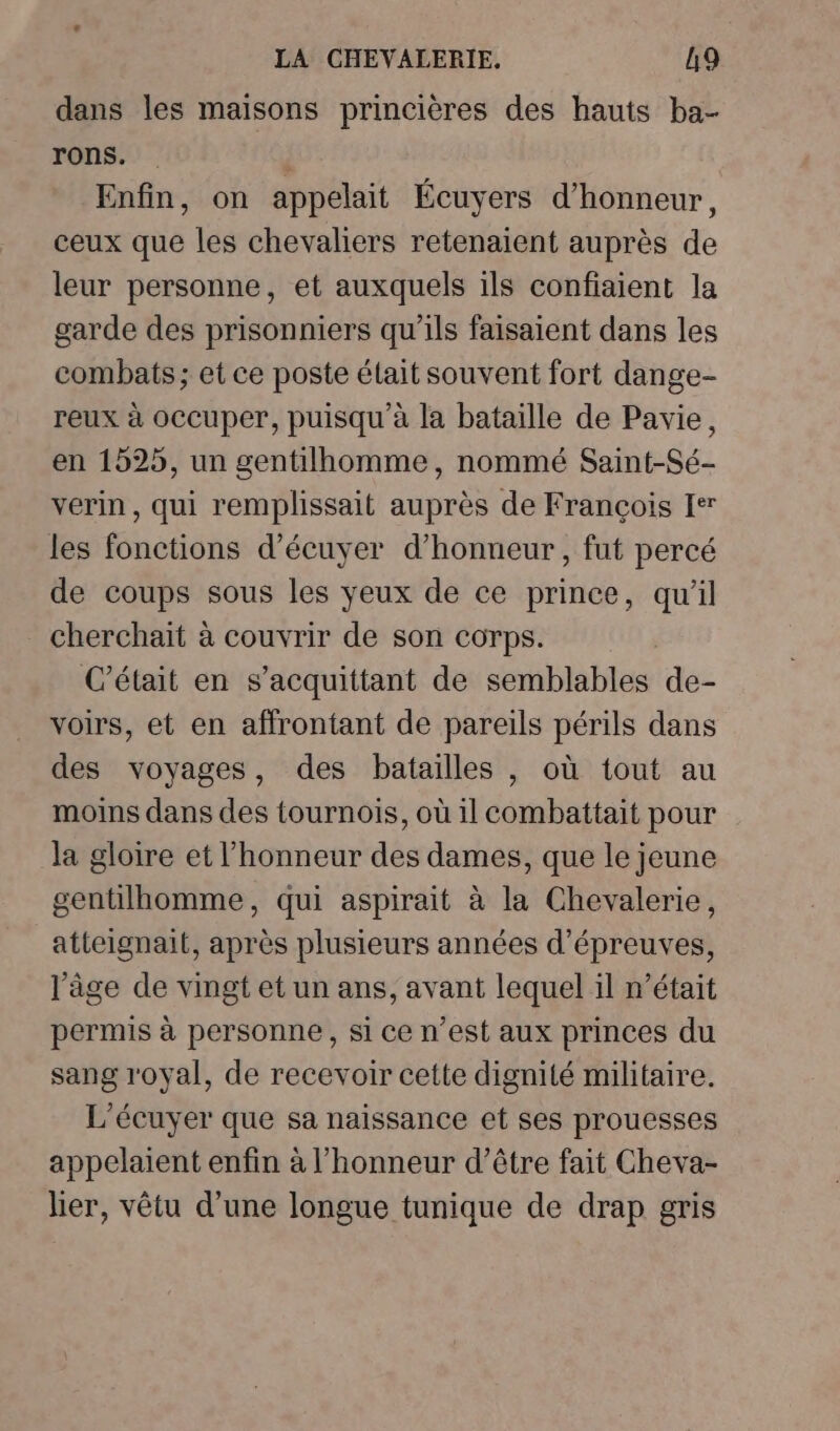 dans les maisons princières des hauts ba- rons. | Enfin, on appelait Écuyers d'honneur, ceux que les chevaliers retenaient auprès de leur personne, et auxquels ils confiaient la garde des prisonniers qu'ils faisaient dans les combats; et ce poste élait souvent fort dange- reux à occuper, puisqu'à la bataille de Pavie, en 1525, un gentilhomme, nommé Saint-Sé- verin, qui remplissait auprès de François Ier les fonctions d’écuyer d'honneur, fut percé de coups sous les yeux de ce prince, qu'il cherchait à couvrir de son corps. | C'était en s’acquittant de semblables de- voirs, et en affrontant de pareils périls dans des voyages, des batailles , où tout au moins dans des tournois, où il combattait pour la gloire et l'honneur des dames, que le jeune gentilhomme, qui aspirait à la Chevalerie, atteignait, après plusieurs années d’épreuves, l'âge de vingt et un ans, avant lequel il n’était permis à personne, si ce n’est aux princes du sang royal, de recevoir cette dignité militaire. L'écuyer que sa naissance et ses prouesses appelaient enfin à l'honneur d’être fait Cheva- lier, vêtu d’une longue tunique de drap gris