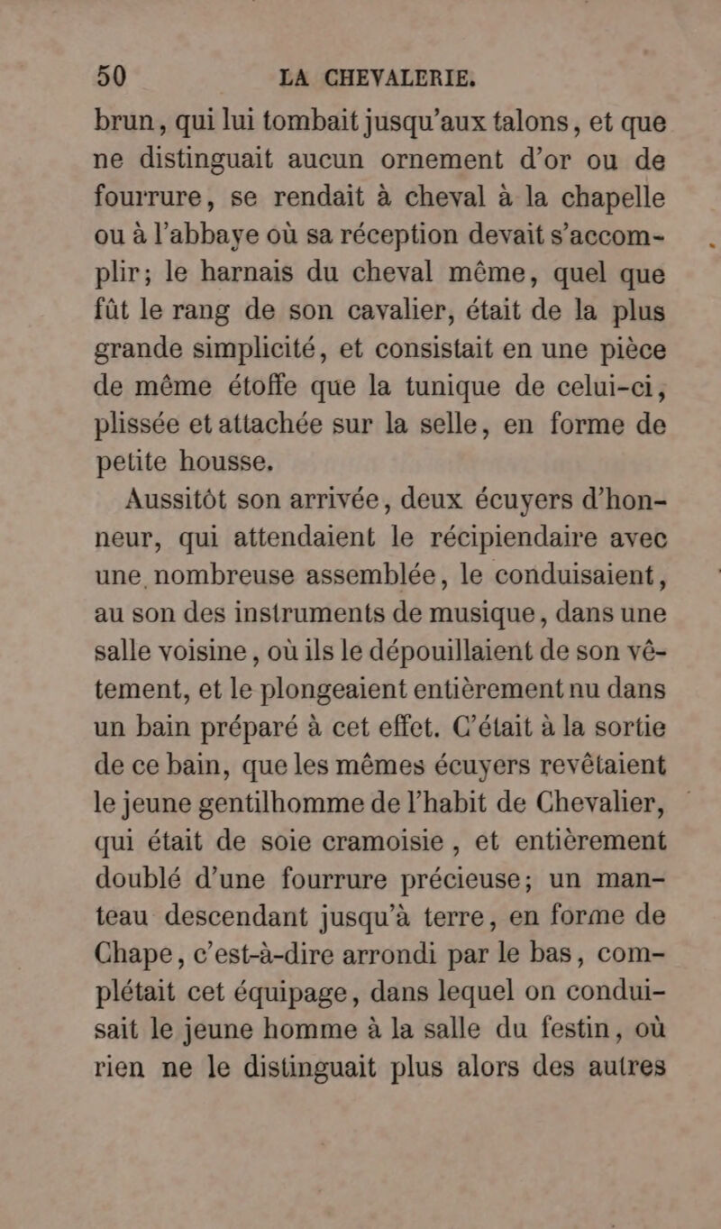 brun, qui lui tombait jusqu'aux talons, et que ne distinguait aucun ornement d’or ou de fourrure, se rendait à cheval à la chapelle ou à l’abbaye où sa réception devait s’accom- plir; le harnais du cheval même, quel que fût le rang de son cavalier, était de la plus grande simplicité, et consistait en une pièce de même étoffe que la tunique de celui-ci, plissée et attachée sur la selle, en forme de petite housse, Aussitôt son arrivée, deux écuyers d’hon- neur, qui attendaient le récipiendaire avec une nombreuse assemblée, le conduisaient, au son des instruments de musique, dans une salle voisine , où ils le dépouillaient de son vé- tement, et le plongeaient entièrement nu dans un bain préparé à cet effet. C'était à la sortie de ce bain, que les mêmes écuyers revêtaient le jeune gentilhomme de l’habit de Chevalier, qui était de soie cramoisie , et entièrement doublé d’une fourrure précieuse; un man- teau descendant jusqu’à terre, en forme de Chape, c’est-à-dire arrondi par le bas, com- plétait cet équipage, dans lequel on condui- sait le jeune homme à la salle du festin, où rien ne le distinguait plus alors des autres
