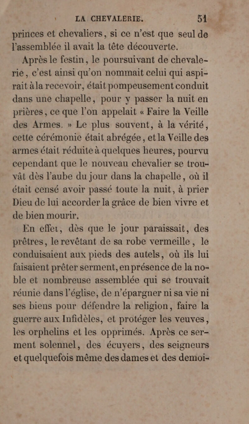princes et chevaliers, si ce n’est que seul de l'assemblée il avait la tête découverte. Après le festin, le poursuivant de chevale- rie, c’est ainsi qu'on nommait celui qui aspi- rait à la recevoir, était pompeusement conduit dans une chapelle, pour y passer la nuit en prières, ce que l’on appelait « Faire la Veille des Armes. » Le plus souvent, à la vérité, cette cérémonie était abrégée, et la Veille des armes était réduite à quelques heures, pourvu cependant que le nouveau chevalier se trou- vât dès l’aube du jour dans la chapelle, où il était censé avoir passé toute la nuit, à prier Dieu de lui accorder la grâce de bien vivre et de bien mourir. En effer, dès que le jour paraissait, des prêtres, le revêtant de sa robe vermeille, le conduisaient aux pieds des autels, où ils lui faisaient prêter serment, en présence de la no- ble et nombreuse assemblée qui se trouvait réunie dans l’église, de n’épargner ni sa vie ni ses biens pour défendre la religion, faire la guerre aux Infidèles, et protéger les veuves, les orphelins et les opprimés. Après ce ser- ment solennel, des écuyers, des seigneurs et quelquefois même des dames et des demoi-