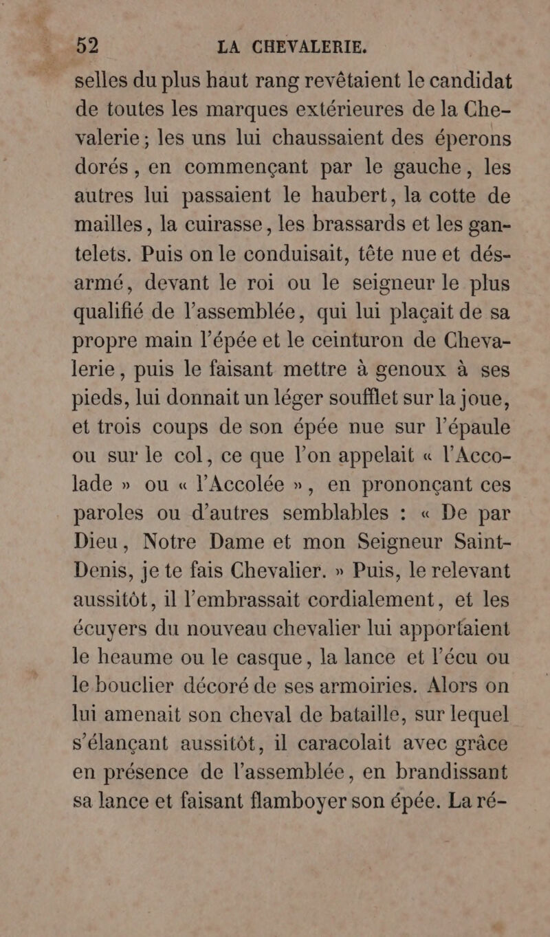 selles du plus haut rang revêtaient le candidat de toutes les marques extérieures de la Che- valerie ; les uns lui chaussaient des éperons dorés , en commençant par le gauche, les autres lui passaient le haubert, la cotte de mailles , la cuirasse, les brassards et les gan- telets. Puis on le conduisait, tête nue et dés- armé, devant le roi ou le seigneur le plus qualifié de l’assemblée, qui lui plaçait de sa propre main l'épée et le ceinturon de Cheva- lerie, puis le faisant mettre à genoux à ses pieds, lui donnait un léger soufflet sur la joue, et trois coups de son épée nue sur l’épaule ou sur le col, ce que l’on appelait « l’Acco- lade » ou « l’Accolée », en prononçant ces paroles ou d’autres semblables : « De par Dieu, Notre Dame et mon Seigneur Saint- Denis, je te fais Chevalier. » Puis, le relevant aussitôt, il lembrassait cordialement, et les écuyers du nouveau chevalier lui apportaient le heaume ou le casque, la lance et l’écu ou le bouclier décoré de ses armoiries. Alors on lui amenait son cheval de bataille, sur lequel s’'élançant aussitôt, il caracolait avec grâce en présence de l’assemblée, en brandissant sa lance et faisant flamboyer son épée. La ré-