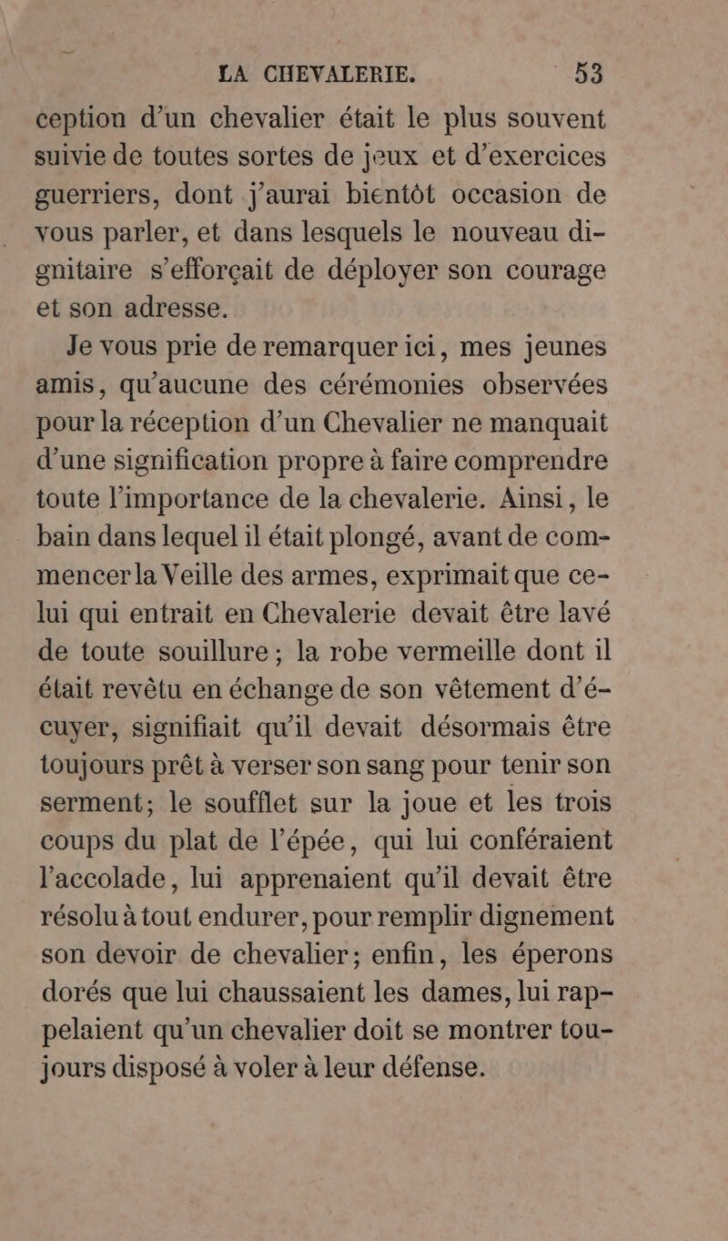 ception d’un chevalier était le plus souvent suivie de toutes sortes de jeux et d'exercices guerriers, dont j'aurai bientôt occasion de vous parler, et dans lesquels le nouveau di- gnitaire s’efforçait de déployer son courage et son adresse. Je vous prie de remarquer ici, mes jeunes amis, qu'aucune des cérémonies observées pour la réception d’un Chevalier ne manquait d’une signification propre à faire comprendre toute l'importance de la chevalerie. Ainsi, le bain dans lequel il était plongé, avant de com- mencer la Veille des armes, exprimait que ce- lui qui entrait en Chevalerie devait être lavé de toute souillure ; la robe vermeille dont il élait revêtu en échange de son vêtement d’é- cuyer, signifiait qu'il devait désormais être toujours prêt à verser son sang pour tenir son serment; le soufflet sur la joue et les trois coups du plat de l’épée, qui lui conféraient l'accolade, lui apprenaient qu'il devait être résolu à tout endurer, pour remplir dignement son devoir de chevalier; enfin, les éperons dorés que lui chaussaient les dames, lui rap- pelaient qu’un chevalier doit se montrer tou- jours disposé à voler à leur défense.