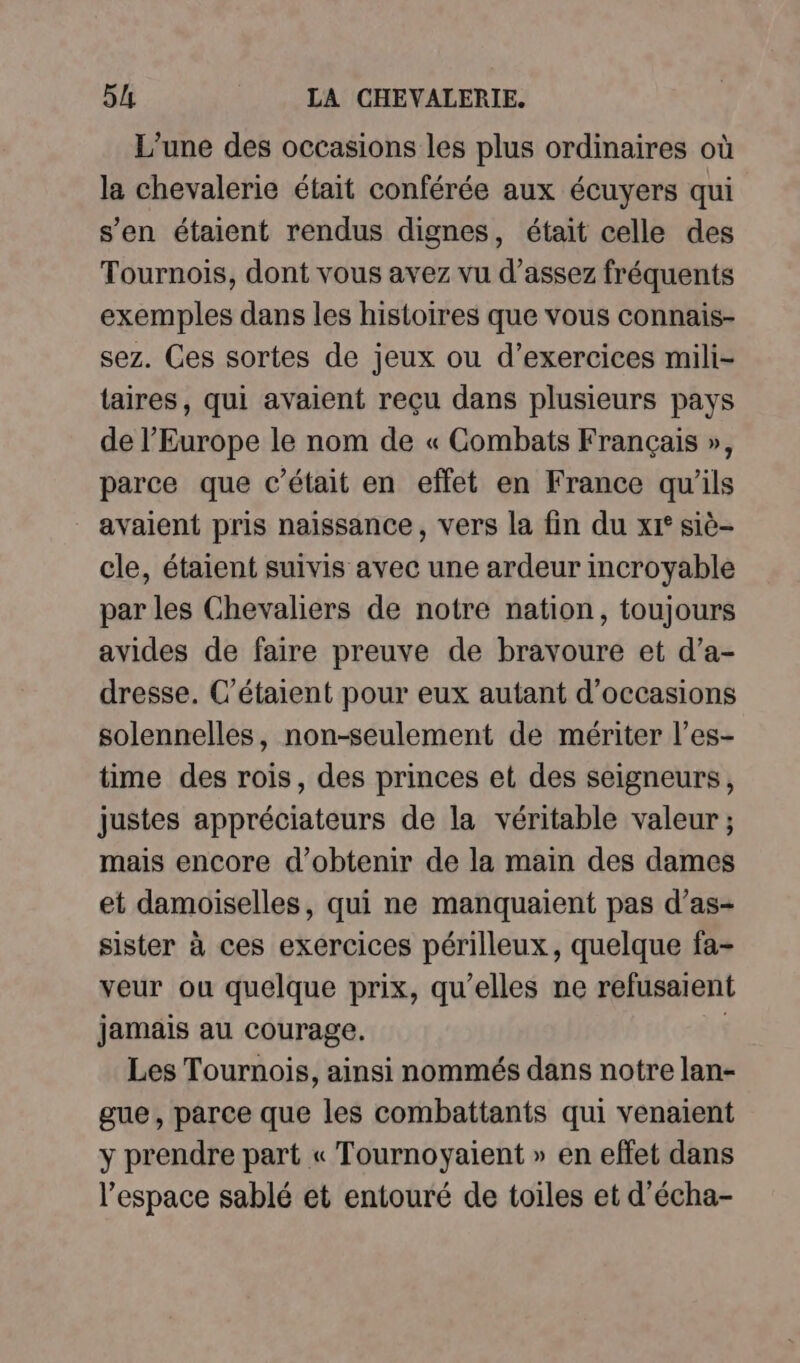 L'une des occasions les plus ordinaires où la chevalerie était conférée aux écuyers qui s’en étaient rendus dignes, était celle des Tournois, dont vous avez vu d'assez fréquents exemples dans les histoires que vous connais- sez. Ces sortes de jeux ou d'exercices mili- taires, qui avaient reçu dans plusieurs pays de l’Europe le nom de « Combats Français », parce que c'était en effet en France qu'ils avaient pris naissance, vers la fin du xr° siè- cle, étaient suivis avec une ardeur incroyable par les Chevaliers de notre nation, toujours avides de faire preuve de bravoure et d’a- dresse. C’étaient pour eux autant d'occasions solennelles, non-seulement de mériter l’es- time des rois, des princes et des seigneurs, justes appréciateurs de la véritable valeur ; mais encore d'obtenir de la main des dames et damoiselles, qui ne manquaient pas d’as- sister à ces exercices périlleux, quelque fa- veur ou quelque prix, qu’elles ne refusaient jamais au courage, | Les Tournois, ainsi nommés dans notre lan- gue, parce que les combattants qui venaient y prendre part « Tournoyaient » en effet dans l’espace sablé et entouré de toiles et d’écha-