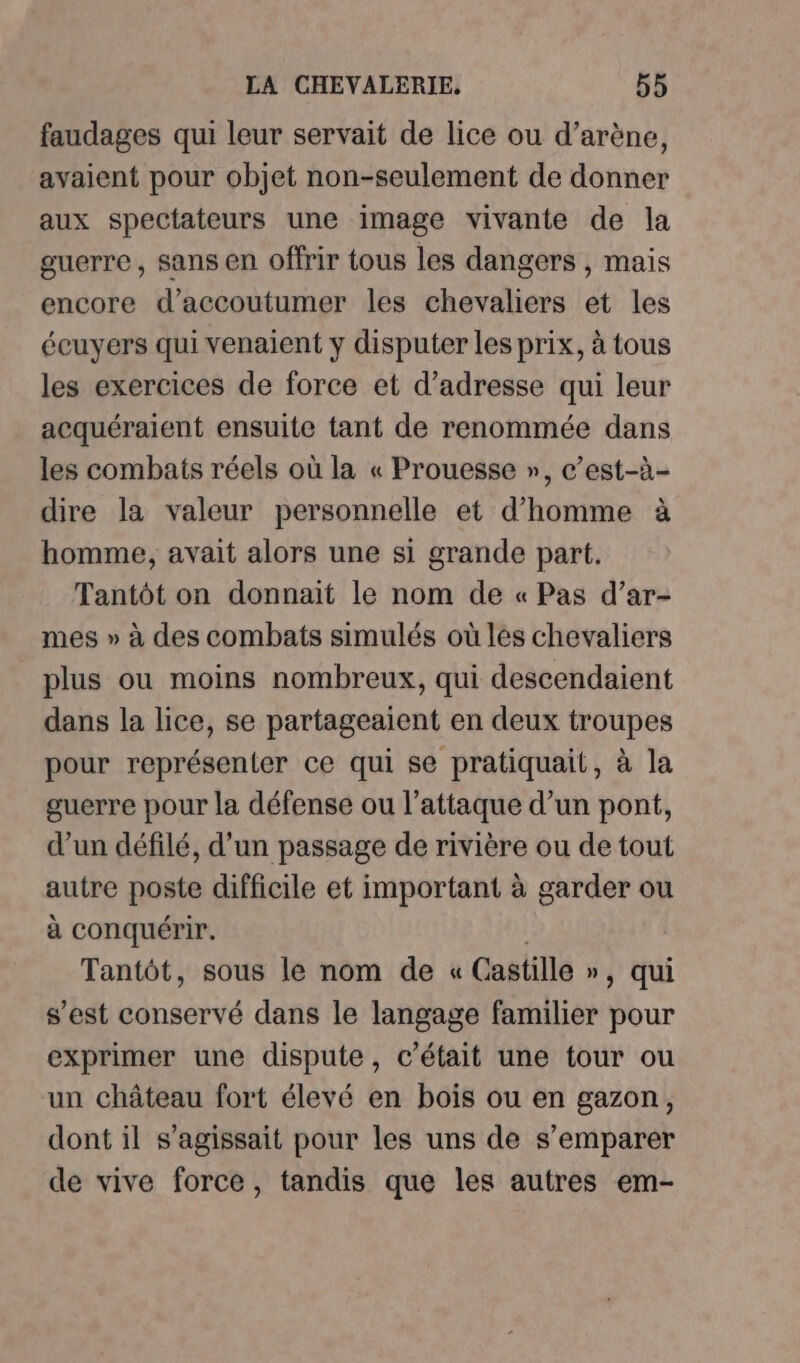 faudages qui leur servait de lice ou d’arène, avaient pour objet non-seulement de donner aux spectateurs une image vivante de la guerre, sans en offrir tous les dangers , mais encore d’accoutumer les chevaliers et les éeuyers qui venaient y disputer les prix, à tous les exercices de force et d'adresse qui leur acquéraient ensuite tant de renommée dans les combats réels où la « Prouesse », c’est-à- dire la valeur personnelle et d’homme à homme, avait alors une si grande part. Tantôt on donnait le nom de « Pas d’ar- mes » à des combats simulés où les chevaliers plus ou moins nombreux, qui descendaient dans la lice, se partageaient en deux troupes pour représenter ce qui se pratiquait, à la guerre pour la défense ou l’attaque d’un pont, d’un défilé, d’un passage de rivière ou de tout autre poste difficile et important à garder ou à conquérir. | Tantôt, sous le nom de « Castille », qui s’est conservé dans le langage familier pour exprimer une dispute, c'était une tour ou un château fort élevé en bois ou en gazon, dont il s'agissait pour les uns de s’emparer de vive force, tandis que les autres em-