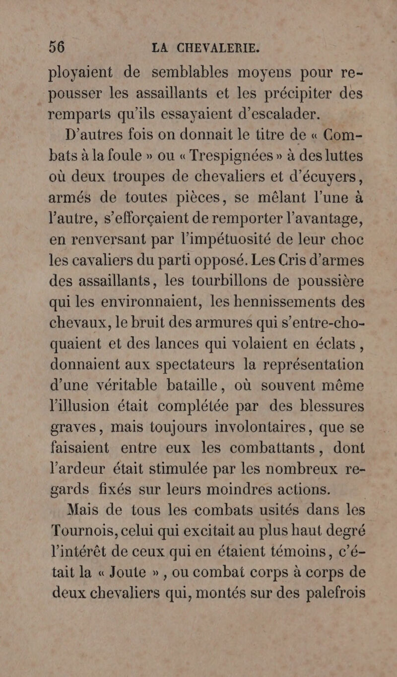 ployaient de semblables moyens pour re- pousser les assaillants et les précipiter des remparts qu'ils essayaient d’escalader. D’autres fois on donnait le titre de « CGom- bats à la foule » ou « Trespignées » à des luttes où deux troupes de chevaliers et d’écuyers, armés de toutes pièces, se mêlant l’une à l’autre, s’efforçaient de remporter l'avantage, en renversant par l’impétuosité de leur choc les cavaliers du parti opposé. Les Cris d’armes des assaillants, les tourbillons de poussière qui les environnaient, les hennissements des chevaux, le bruit des armures qui s’entre-cho- quaient et des lances qui volaient en éclats, donnaient aux spectateurs la représentation d’une véritable bataille, où souvent même l'illusion était complétée par des blessures graves, mais toujours involontaires, que se faisaient entre eux les combattants, dont l’ardeur était stimulée par les nombreux re- gards fixés sur leurs moindres actions. | Mais de tous les combats usités dans les Tournois, celui qui excitait au plus haut degré l'intérêt de ceux qui en étaient témoins, c’é- tait la « Joute » , ou combat corps à corps de deux chevaliers qui, montés sur des palefrois